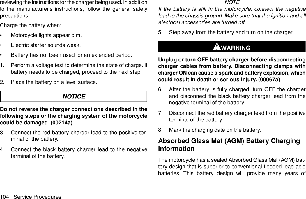 reviewing the instructions for the charger being used. In additionto the manufacturer&apos;s instructions, follow the general safetyprecautions.Charge the battery when:•Motorcycle lights appear dim.•Electric starter sounds weak.•Battery has not been used for an extended period.1. Perform a voltage test to determine the state of charge. Ifbattery needs to be charged, proceed to the next step.2. Place the battery on a level surface.Do not reverse the charger connections described in thefollowing steps or the charging system of the motorcyclecould be damaged. (00214a)3. Connect the red battery charger lead to the positive ter-minal of the battery.4. Connect the black battery charger lead to the negativeterminal of the battery.NOTEIf the battery is still in the motorcycle, connect the negativelead to the chassis ground. Make sure that the ignition and allelectrical accessories are turned off.5. Step away from the battery and turn on the charger.Unplug or turn OFF battery charger before disconnectingcharger cables from battery. Disconnecting clamps withcharger ON can cause a spark and battery explosion, whichcould result in death or serious injury. (00067a)6. After the battery is fully charged, turn OFF the chargerand disconnect the black battery charger lead from thenegative terminal of the battery.7. Disconnect the red battery charger lead from the positiveterminal of the battery.8. Mark the charging date on the battery.Absorbed Glass Mat (AGM) Battery ChargingInformationThe motorcycle has a sealed Absorbed Glass Mat (AGM) bat-tery design that is superior to conventional flooded lead acidbatteries. This battery design will provide many years of104 Service Procedures