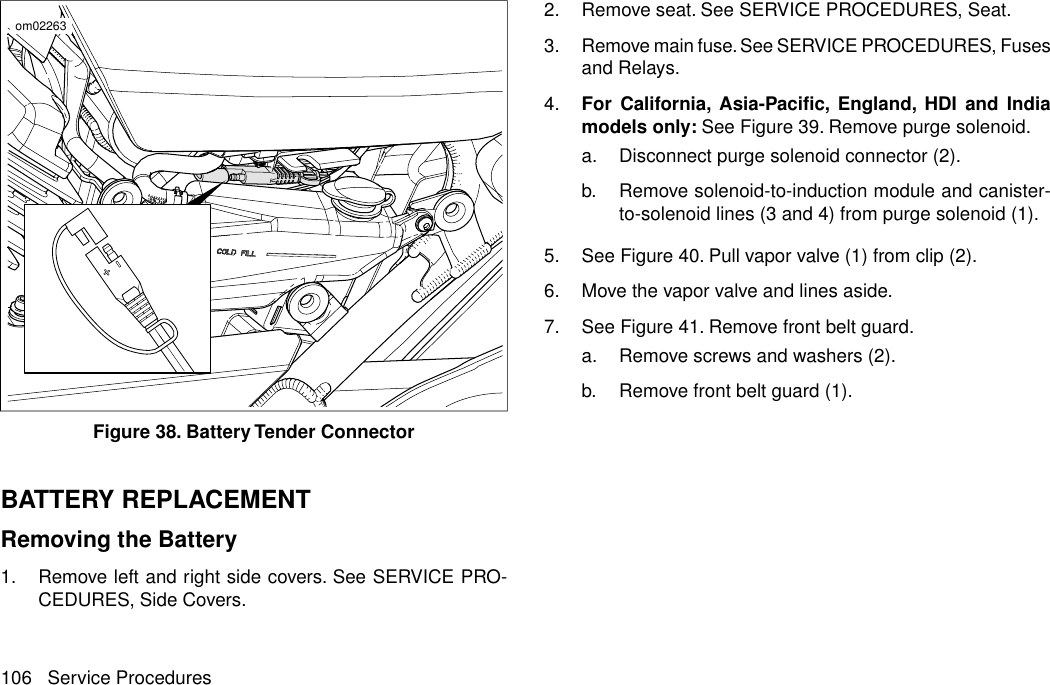 om02263Figure 38. Battery Tender ConnectorBATTERY REPLACEMENTRemoving the Battery1. Remove left and right side covers. See SERVICE PRO-CEDURES, Side Covers.2. Remove seat. See SERVICE PROCEDURES, Seat.3. Remove main fuse. See SERVICE PROCEDURES, Fusesand Relays.4. For California, Asia-Pacific, England, HDI and Indiamodels only: See Figure 39. Remove purge solenoid.a. Disconnect purge solenoid connector (2).b. Remove solenoid-to-induction module and canister-to-solenoid lines (3 and 4) from purge solenoid (1).5. See Figure 40. Pull vapor valve (1) from clip (2).6. Move the vapor valve and lines aside.7. See Figure 41. Remove front belt guard.a. Remove screws and washers (2).b. Remove front belt guard (1).106 Service Procedures