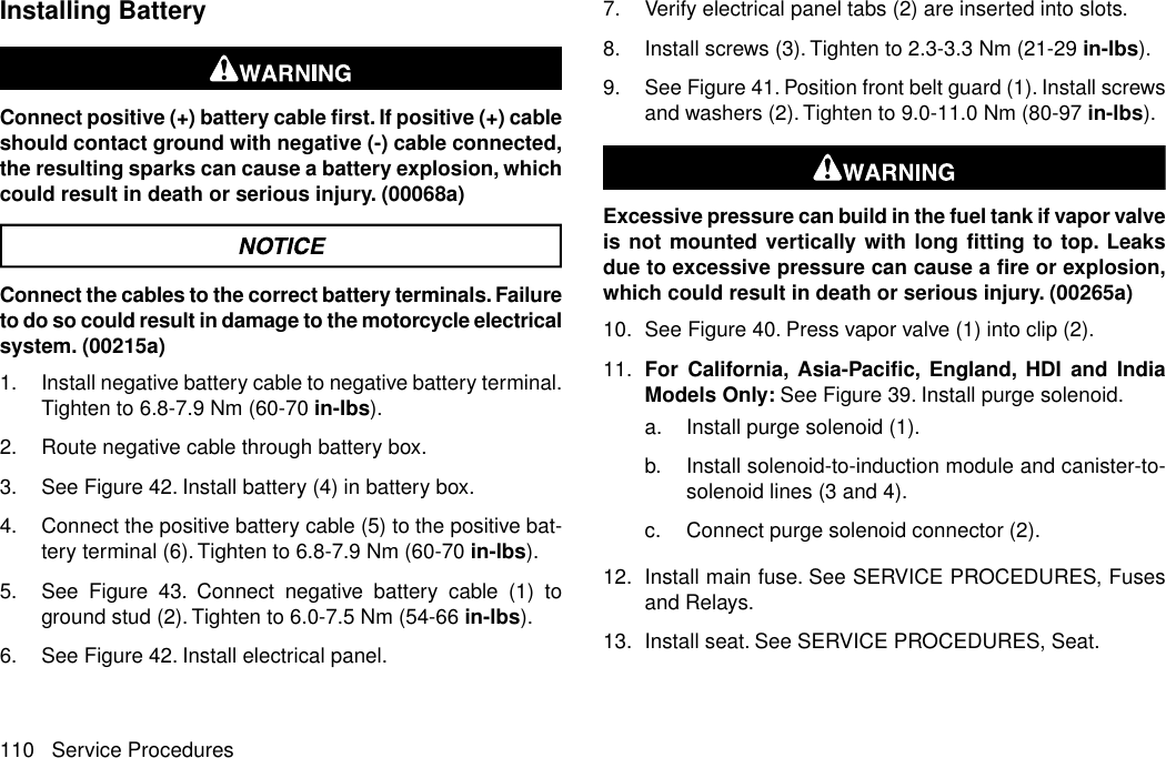 Installing BatteryConnect positive (+) battery cable first. If positive (+) cableshould contact ground with negative (-) cable connected,the resulting sparks can cause a battery explosion, whichcould result in death or serious injury. (00068a)Connect the cables to the correct battery terminals. Failureto do so could result in damage to the motorcycle electricalsystem. (00215a)1. Install negative battery cable to negative battery terminal.Tighten to 6.8-7.9 Nm (60-70 in-lbs).2. Route negative cable through battery box.3. See Figure 42. Install battery (4) in battery box.4. Connect the positive battery cable (5) to the positive bat-tery terminal (6). Tighten to 6.8-7.9 Nm (60-70 in-lbs).5. See Figure 43. Connect negative battery cable (1) toground stud (2). Tighten to 6.0-7.5 Nm (54-66 in-lbs).6. See Figure 42. Install electrical panel.7. Verify electrical panel tabs (2) are inserted into slots.8. Install screws (3).Tighten to 2.3-3.3 Nm (21-29 in-lbs).9. See Figure 41. Position front belt guard (1). Install screwsand washers (2).Tighten to 9.0-11.0 Nm (80-97 in-lbs).Excessive pressure can build in the fuel tank if vapor valveis not mounted vertically with long fitting to top. Leaksdue to excessive pressure can cause a fire or explosion,which could result in death or serious injury. (00265a)10. See Figure 40. Press vapor valve (1) into clip (2).11. For California, Asia-Pacific, England, HDI and IndiaModels Only: See Figure 39. Install purge solenoid.a. Install purge solenoid (1).b. Install solenoid-to-induction module and canister-to-solenoid lines (3 and 4).c. Connect purge solenoid connector (2).12. Install main fuse. See SERVICE PROCEDURES, Fusesand Relays.13. Install seat. See SERVICE PROCEDURES, Seat.110 Service Procedures