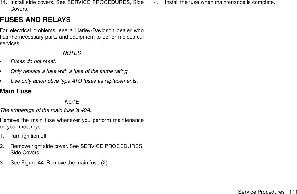 14. Install side covers. See SERVICE PROCEDURES, SideCovers.FUSES AND RELAYSFor electrical problems, see a Harley-Davidson dealer whohas the necessary parts and equipment to perform electricalservices.NOTES•Fuses do not reset.•Only replace a fuse with a fuse of the same rating.•Use only automotive type ATO fuses as replacements.Main FuseNOTEThe amperage of the main fuse is 40A.Remove the main fuse whenever you perform maintenanceon your motorcycle.1. Turn ignition off.2. Remove right side cover. See SERVICE PROCEDURES,Side Covers.3. See Figure 44. Remove the main fuse (2).4. Install the fuse when maintenance is complete.Service Procedures 111
