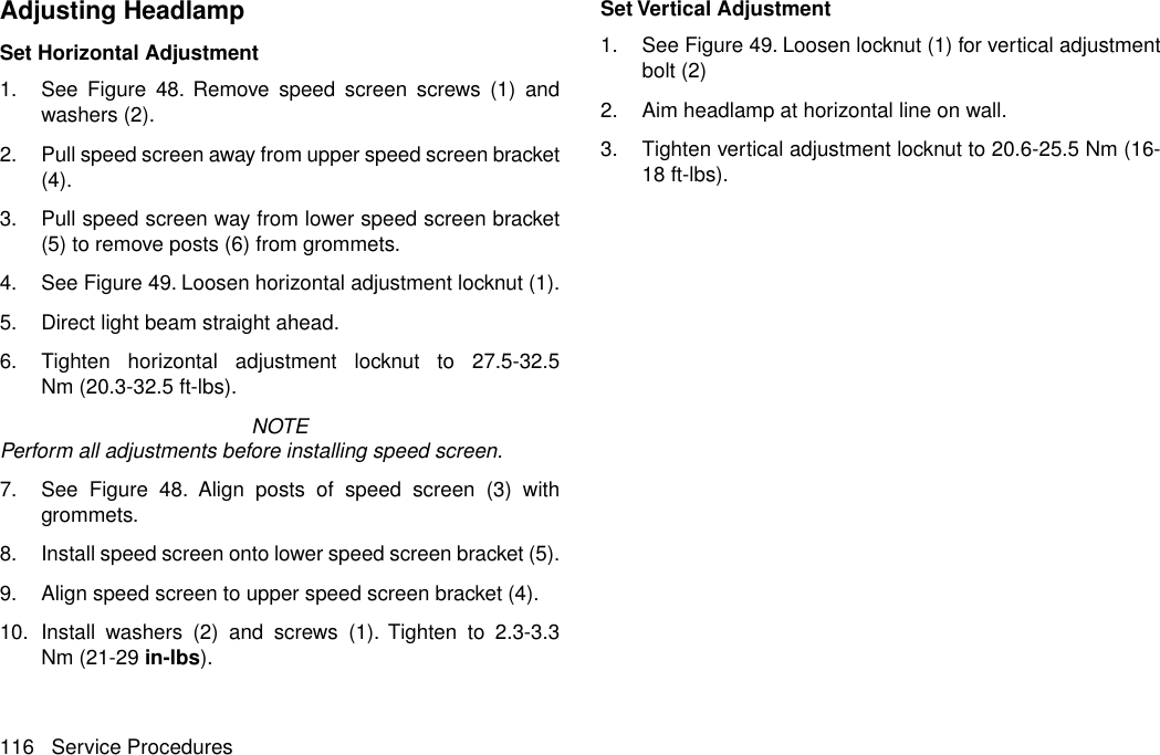 Adjusting HeadlampSet Horizontal Adjustment1. See Figure 48. Remove speed screen screws (1) andwashers (2).2. Pull speed screen away from upper speed screen bracket(4).3. Pull speed screen way from lower speed screen bracket(5) to remove posts (6) from grommets.4. See Figure 49. Loosen horizontal adjustment locknut (1).5. Direct light beam straight ahead.6. Tighten horizontal adjustment locknut to 27.5-32.5Nm (20.3-32.5 ft-lbs).NOTEPerform all adjustments before installing speed screen.7. See Figure 48. Align posts of speed screen (3) withgrommets.8. Install speed screen onto lower speed screen bracket (5).9. Align speed screen to upper speed screen bracket (4).10. Install washers (2) and screws (1). Tighten to 2.3-3.3Nm (21-29 in-lbs).Set Vertical Adjustment1. See Figure 49. Loosen locknut (1) for vertical adjustmentbolt (2)2. Aim headlamp at horizontal line on wall.3. Tighten vertical adjustment locknut to 20.6-25.5 Nm (16-18 ft-lbs).116 Service Procedures