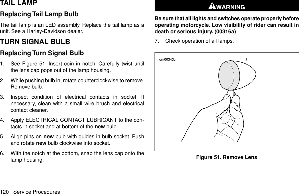 TAIL LAMPReplacing Tail Lamp BulbThe tail lamp is an LED assembly. Replace the tail lamp as aunit. See a Harley-Davidson dealer.TURN SIGNAL BULBReplacing Turn Signal Bulb1. See Figure 51. Insert coin in notch. Carefully twist untilthe lens cap pops out of the lamp housing.2. While pushing bulb in, rotate counterclockwise to remove.Remove bulb.3. Inspect condition of electrical contacts in socket. Ifnecessary, clean with a small wire brush and electricalcontact cleaner.4. Apply ELECTRICAL CONTACT LUBRICANT to the con-tacts in socket and at bottom of the new bulb.5. Align pins on new bulb with guides in bulb socket. Pushand rotate new bulb clockwise into socket.6. With the notch at the bottom, snap the lens cap onto thelamp housing.Be sure that all lights and switches operate properly beforeoperating motorcycle. Low visibility of rider can result indeath or serious injury. (00316a)7. Check operation of all lamps.om00343cFigure 51. Remove Lens120 Service Procedures