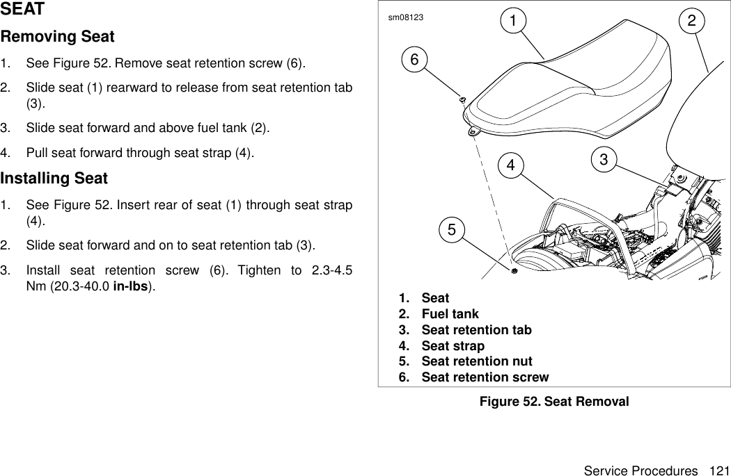 SEATRemoving Seat1. See Figure 52. Remove seat retention screw (6).2. Slide seat (1) rearward to release from seat retention tab(3).3. Slide seat forward and above fuel tank (2).4. Pull seat forward through seat strap (4).Installing Seat1. See Figure 52. Insert rear of seat (1) through seat strap(4).2. Slide seat forward and on to seat retention tab (3).3. Install seat retention screw (6). Tighten to 2.3-4.5Nm (20.3-40.0 in-lbs).613452sm081231. Seat2. Fuel tank3. Seat retention tab4. Seat strap5. Seat retention nut6. Seat retention screwFigure 52. Seat RemovalService Procedures 121