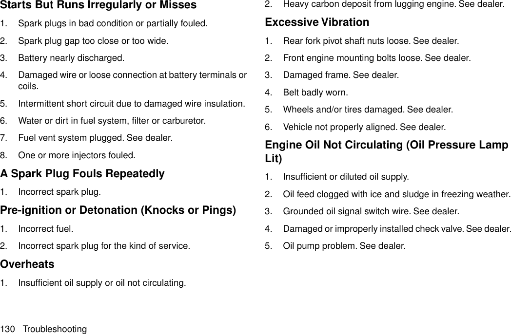 Starts But Runs Irregularly or Misses1. Spark plugs in bad condition or partially fouled.2. Spark plug gap too close or too wide.3. Battery nearly discharged.4. Damaged wire or loose connection at battery terminals orcoils.5. Intermittent short circuit due to damaged wire insulation.6. Water or dirt in fuel system, filter or carburetor.7. Fuel vent system plugged. See dealer.8. One or more injectors fouled.A Spark Plug Fouls Repeatedly1. Incorrect spark plug.Pre-ignition or Detonation (Knocks or Pings)1. Incorrect fuel.2. Incorrect spark plug for the kind of service.Overheats1. Insufficient oil supply or oil not circulating.2. Heavy carbon deposit from lugging engine. See dealer.Excessive Vibration1. Rear fork pivot shaft nuts loose. See dealer.2. Front engine mounting bolts loose. See dealer.3. Damaged frame. See dealer.4. Belt badly worn.5. Wheels and/or tires damaged. See dealer.6. Vehicle not properly aligned. See dealer.Engine Oil Not Circulating (Oil Pressure LampLit)1. Insufficient or diluted oil supply.2. Oil feed clogged with ice and sludge in freezing weather.3. Grounded oil signal switch wire. See dealer.4. Damaged or improperly installed check valve. See dealer.5. Oil pump problem. See dealer.130 Troubleshooting