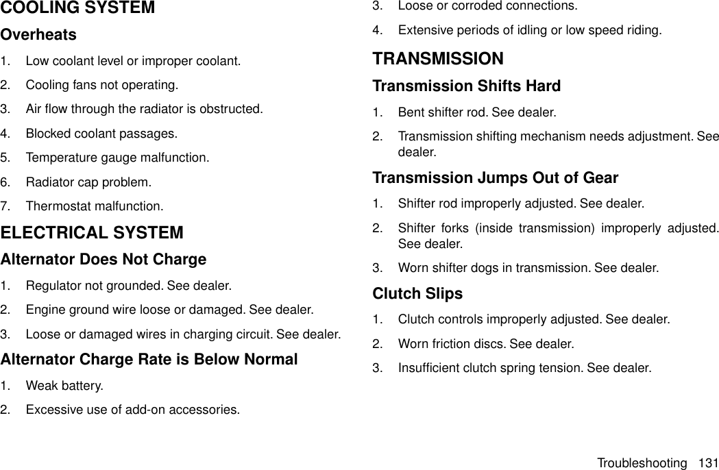 COOLING SYSTEMOverheats1. Low coolant level or improper coolant.2. Cooling fans not operating.3. Air flow through the radiator is obstructed.4. Blocked coolant passages.5. Temperature gauge malfunction.6. Radiator cap problem.7. Thermostat malfunction.ELECTRICAL SYSTEMAlternator Does Not Charge1. Regulator not grounded. See dealer.2. Engine ground wire loose or damaged. See dealer.3. Loose or damaged wires in charging circuit. See dealer.Alternator Charge Rate is Below Normal1. Weak battery.2. Excessive use of add-on accessories.3. Loose or corroded connections.4. Extensive periods of idling or low speed riding.TRANSMISSIONTransmission Shifts Hard1. Bent shifter rod. See dealer.2. Transmission shifting mechanism needs adjustment. Seedealer.Transmission Jumps Out of Gear1. Shifter rod improperly adjusted. See dealer.2. Shifter forks (inside transmission) improperly adjusted.See dealer.3. Worn shifter dogs in transmission. See dealer.Clutch Slips1. Clutch controls improperly adjusted. See dealer.2. Worn friction discs. See dealer.3. Insufficient clutch spring tension. See dealer.Troubleshooting 131