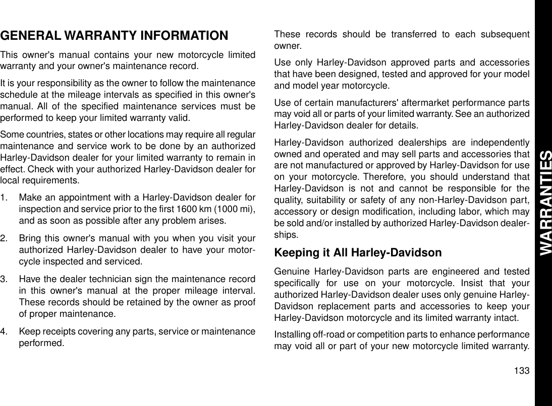 GENERAL WARRANTY INFORMATIONThis owner&apos;s manual contains your new motorcycle limitedwarranty and your owner&apos;s maintenance record.It is your responsibility as the owner to follow the maintenanceschedule at the mileage intervals as specified in this owner&apos;smanual. All of the specified maintenance services must beperformed to keep your limited warranty valid.Some countries, states or other locations may require all regularmaintenance and service work to be done by an authorizedHarley-Davidson dealer for your limited warranty to remain ineffect. Check with your authorized Harley-Davidson dealer forlocal requirements.1. Make an appointment with a Harley-Davidson dealer forinspection and service prior to the first 1600 km (1000 mi),and as soon as possible after any problem arises.2. Bring this owner&apos;s manual with you when you visit yourauthorized Harley-Davidson dealer to have your motor-cycle inspected and serviced.3. Have the dealer technician sign the maintenance recordin this owner&apos;s manual at the proper mileage interval.These records should be retained by the owner as proofof proper maintenance.4. Keep receipts covering any parts, service or maintenanceperformed.These records should be transferred to each subsequentowner.Use only Harley-Davidson approved parts and accessoriesthat have been designed, tested and approved for your modeland model year motorcycle.Use of certain manufacturers&apos; aftermarket performance partsmay void all or parts of your limited warranty. See an authorizedHarley-Davidson dealer for details.Harley-Davidson authorized dealerships are independentlyowned and operated and may sell parts and accessories thatare not manufactured or approved by Harley-Davidson for useon your motorcycle. Therefore, you should understand thatHarley-Davidson is not and cannot be responsible for thequality, suitability or safety of any non-Harley-Davidson part,accessory or design modification, including labor, which maybe sold and/or installed by authorized Harley-Davidson dealer-ships.Keeping it All Harley-DavidsonGenuine Harley-Davidson parts are engineered and testedspecifically for use on your motorcycle. Insist that yourauthorized Harley-Davidson dealer uses only genuine Harley-Davidson replacement parts and accessories to keep yourHarley-Davidson motorcycle and its limited warranty intact.Installing off-road or competition parts to enhance performancemay void all or part of your new motorcycle limited warranty.133WARRANTIES