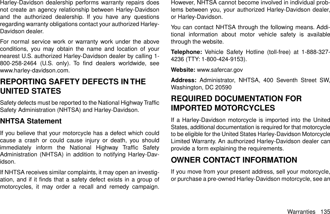 Harley-Davidson dealership performs warranty repairs doesnot create an agency relationship between Harley-Davidsonand the authorized dealership. If you have any questionsregarding warranty obligations contact your authorized Harley-Davidson dealer.For normal service work or warranty work under the aboveconditions, you may obtain the name and location of yournearest U.S. authorized Harley-Davidson dealer by calling 1-800-258-2464 (U.S. only). To find dealers worldwide, seewww.harley-davidson.com.REPORTING SAFETY DEFECTS IN THEUNITED STATESSafety defects must be reported to the National Highway TrafficSafety Administration (NHTSA) and Harley-Davidson.NHTSA StatementIf you believe that your motorcycle has a defect which couldcause a crash or could cause injury or death, you shouldimmediately inform the National Highway Traffic SafetyAdministration (NHTSA) in addition to notifying Harley-Dav-idson.If NHTSA receives similar complaints, it may open an investig-ation, and if it finds that a safety defect exists in a group ofmotorcycles, it may order a recall and remedy campaign.However, NHTSA cannot become involved in individual prob-lems between you, your authorized Harley-Davidson dealer,or Harley-Davidson.You can contact NHTSA through the following means. Addi-tional information about motor vehicle safety is availablethrough the website.Telephone: Vehicle Safety Hotline (toll-free) at 1-888-327-4236 (TTY: 1-800-424-9153).Website: www.safercar.govAddress: Administrator, NHTSA, 400 Seventh Street SW,Washington, DC 20590REQUIRED DOCUMENTATION FORIMPORTED MOTORCYCLESIf a Harley-Davidson motorcycle is imported into the UnitedStates, additional documentation is required for that motorcycleto be eligible for the United States Harley-Davidson MotorcycleLimited Warranty. An authorized Harley-Davidson dealer canprovide a form explaining the requirements.OWNER CONTACT INFORMATIONIf you move from your present address, sell your motorcycle,or purchase a pre-owned Harley-Davidson motorcycle, see anWarranties 135