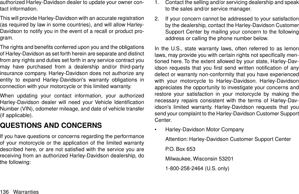 authorized Harley-Davidson dealer to update your owner con-tact information.This will provide Harley-Davidson with an accurate registration(as required by law in some countries), and will allow Harley-Davidson to notify you in the event of a recall or product pro-gram.The rights and benefits conferred upon you and the obligationsof Harley-Davidson as set forth herein are separate and distinctfrom any rights and duties set forth in any service contract youmay have purchased from a dealership and/or third-partyinsurance company. Harley-Davidson does not authorize anyentity to expand Harley-Davidson&apos;s warranty obligations inconnection with your motorcycle or this limited warranty.When updating your contact information, your authorizedHarley-Davidson dealer will need your Vehicle IdentificationNumber (VIN), odometer mileage, and date of vehicle transfer(if applicable).QUESTIONS AND CONCERNSIf you have questions or concerns regarding the performanceof your motorcycle or the application of the limited warrantydescribed here, or are not satisfied with the service you arereceiving from an authorized Harley-Davidson dealership, dothe following:1. Contact the selling and/or servicing dealership and speakto the sales and/or service manager.2. If your concern cannot be addressed to your satisfactionby the dealership, contact the Harley-Davidson CustomerSupport Center by mailing your concern to the followingaddress or calling the phone number below.In the U.S., state warranty laws, often referred to as lemonlaws, may provide you with certain rights not specifically men-tioned here. To the extent allowed by your state, Harley-Dav-idson requests that you first send written notification of anydefect or warranty non-conformity that you have experiencedwith your motorcycle to Harley-Davidson. Harley-Davidsonappreciates the opportunity to investigate your concerns andrestore your satisfaction in your motorcycle by making thenecessary repairs consistent with the terms of Harley-Dav-idson&apos;s limited warranty. Harley-Davidson requests that yousend your complaint to the Harley-Davidson Customer SupportCenter.•Harley-Davidson Motor CompanyAttention: Harley-Davidson Customer Support CenterP.O. Box 653Milwaukee, Wisconsin 532011-800-258-2464 (U.S. only)136 Warranties