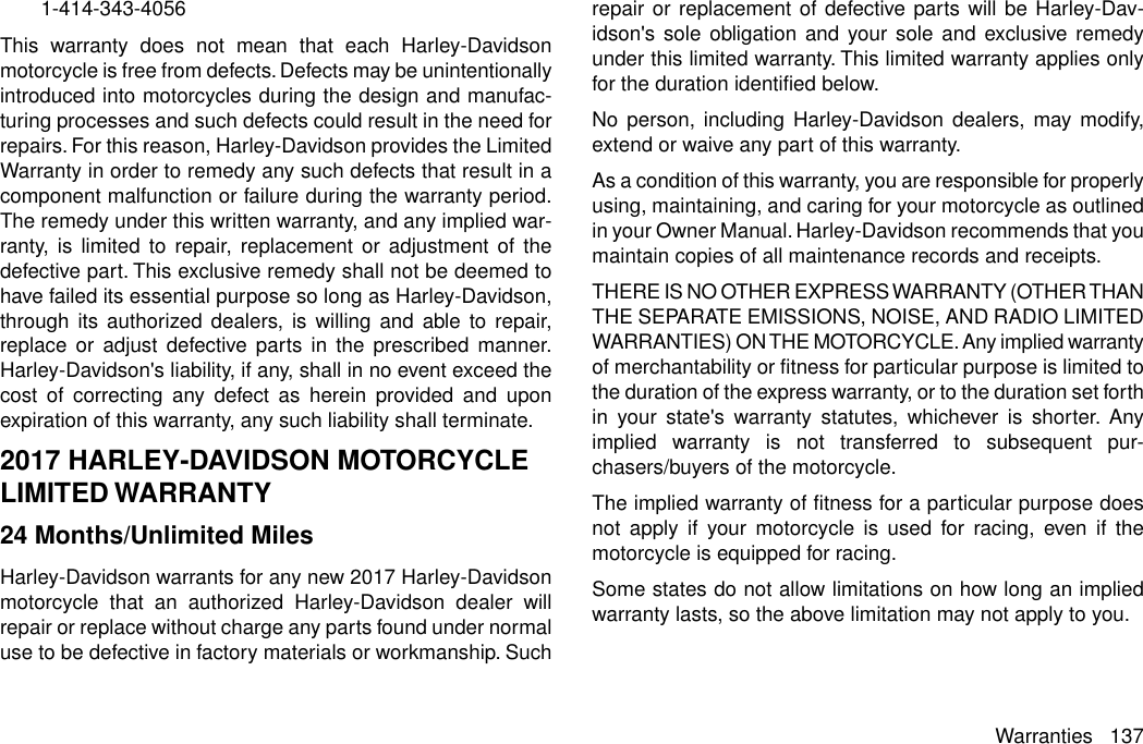 1-414-343-4056This warranty does not mean that each Harley-Davidsonmotorcycle is free from defects. Defects may be unintentionallyintroduced into motorcycles during the design and manufac-turing processes and such defects could result in the need forrepairs. For this reason, Harley-Davidson provides the LimitedWarranty in order to remedy any such defects that result in acomponent malfunction or failure during the warranty period.The remedy under this written warranty, and any implied war-ranty, is limited to repair, replacement or adjustment of thedefective part. This exclusive remedy shall not be deemed tohave failed its essential purpose so long as Harley-Davidson,through its authorized dealers, is willing and able to repair,replace or adjust defective parts in the prescribed manner.Harley-Davidson&apos;s liability, if any, shall in no event exceed thecost of correcting any defect as herein provided and uponexpiration of this warranty, any such liability shall terminate.2017 HARLEY-DAVIDSON MOTORCYCLELIMITED WARRANTY24 Months/Unlimited MilesHarley-Davidson warrants for any new 2017 Harley-Davidsonmotorcycle that an authorized Harley-Davidson dealer willrepair or replace without charge any parts found under normaluse to be defective in factory materials or workmanship. Suchrepair or replacement of defective parts will be Harley-Dav-idson&apos;s sole obligation and your sole and exclusive remedyunder this limited warranty. This limited warranty applies onlyfor the duration identified below.No person, including Harley-Davidson dealers, may modify,extend or waive any part of this warranty.As a condition of this warranty, you are responsible for properlyusing, maintaining, and caring for your motorcycle as outlinedin your Owner Manual. Harley-Davidson recommends that youmaintain copies of all maintenance records and receipts.THERE IS NO OTHER EXPRESS WARRANTY (OTHER THANTHE SEPARATE EMISSIONS, NOISE, AND RADIO LIMITEDWARRANTIES) ON THE MOTORCYCLE. Any implied warrantyof merchantability or fitness for particular purpose is limited tothe duration of the express warranty, or to the duration set forthin your state&apos;s warranty statutes, whichever is shorter. Anyimplied warranty is not transferred to subsequent pur-chasers/buyers of the motorcycle.The implied warranty of fitness for a particular purpose doesnot apply if your motorcycle is used for racing, even if themotorcycle is equipped for racing.Some states do not allow limitations on how long an impliedwarranty lasts, so the above limitation may not apply to you.Warranties 137