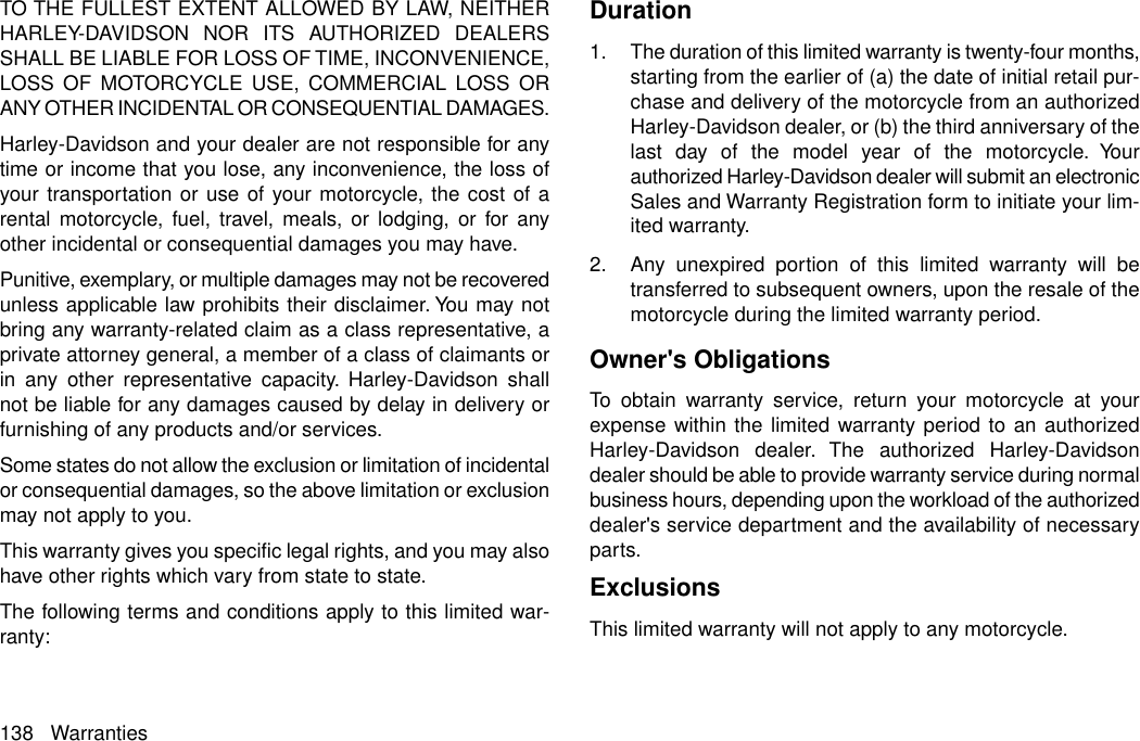 TO THE FULLEST EXTENT ALLOWED BY LAW, NEITHERHARLEY-DAVIDSON NOR ITS AUTHORIZED DEALERSSHALL BE LIABLE FOR LOSS OF TIME, INCONVENIENCE,LOSS OF MOTORCYCLE USE, COMMERCIAL LOSS ORANY OTHER INCIDENTAL OR CONSEQUENTIAL DAMAGES.Harley-Davidson and your dealer are not responsible for anytime or income that you lose, any inconvenience, the loss ofyour transportation or use of your motorcycle, the cost of arental motorcycle, fuel, travel, meals, or lodging, or for anyother incidental or consequential damages you may have.Punitive, exemplary, or multiple damages may not be recoveredunless applicable law prohibits their disclaimer. You may notbring any warranty-related claim as a class representative, aprivate attorney general, a member of a class of claimants orin any other representative capacity. Harley-Davidson shallnot be liable for any damages caused by delay in delivery orfurnishing of any products and/or services.Some states do not allow the exclusion or limitation of incidentalor consequential damages, so the above limitation or exclusionmay not apply to you.This warranty gives you specific legal rights, and you may alsohave other rights which vary from state to state.The following terms and conditions apply to this limited war-ranty:Duration1. The duration of this limited warranty is twenty-four months,starting from the earlier of (a) the date of initial retail pur-chase and delivery of the motorcycle from an authorizedHarley-Davidson dealer, or (b) the third anniversary of thelast day of the model year of the motorcycle. Yourauthorized Harley-Davidson dealer will submit an electronicSales and Warranty Registration form to initiate your lim-ited warranty.2. Any unexpired portion of this limited warranty will betransferred to subsequent owners, upon the resale of themotorcycle during the limited warranty period.Owner&apos;s ObligationsTo obtain warranty service, return your motorcycle at yourexpense within the limited warranty period to an authorizedHarley-Davidson dealer. The authorized Harley-Davidsondealer should be able to provide warranty service during normalbusiness hours, depending upon the workload of the authorizeddealer&apos;s service department and the availability of necessaryparts.ExclusionsThis limited warranty will not apply to any motorcycle.138 Warranties