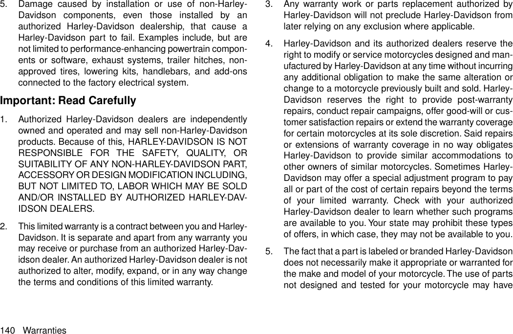 5. Damage caused by installation or use of non-Harley-Davidson components, even those installed by anauthorized Harley-Davidson dealership, that cause aHarley-Davidson part to fail. Examples include, but arenot limited to performance-enhancing powertrain compon-ents or software, exhaust systems, trailer hitches, non-approved tires, lowering kits, handlebars, and add-onsconnected to the factory electrical system.Important: Read Carefully1. Authorized Harley-Davidson dealers are independentlyowned and operated and may sell non-Harley-Davidsonproducts. Because of this, HARLEY-DAVIDSON IS NOTRESPONSIBLE FOR THE SAFETY, QUALITY, ORSUITABILITY OF ANY NON-HARLEY-DAVIDSON PART,ACCESSORY OR DESIGN MODIFICATION INCLUDING,BUT NOT LIMITED TO, LABOR WHICH MAY BE SOLDAND/OR INSTALLED BY AUTHORIZED HARLEY-DAV-IDSON DEALERS.2. This limited warranty is a contract between you and Harley-Davidson. It is separate and apart from any warranty youmay receive or purchase from an authorized Harley-Dav-idson dealer. An authorized Harley-Davidson dealer is notauthorized to alter, modify, expand, or in any way changethe terms and conditions of this limited warranty.3. Any warranty work or parts replacement authorized byHarley-Davidson will not preclude Harley-Davidson fromlater relying on any exclusion where applicable.4. Harley-Davidson and its authorized dealers reserve theright to modify or service motorcycles designed and man-ufactured by Harley-Davidson at any time without incurringany additional obligation to make the same alteration orchange to a motorcycle previously built and sold. Harley-Davidson reserves the right to provide post-warrantyrepairs, conduct repair campaigns, offer good-will or cus-tomer satisfaction repairs or extend the warranty coveragefor certain motorcycles at its sole discretion. Said repairsor extensions of warranty coverage in no way obligatesHarley-Davidson to provide similar accommodations toother owners of similar motorcycles. Sometimes Harley-Davidson may offer a special adjustment program to payall or part of the cost of certain repairs beyond the termsof your limited warranty. Check with your authorizedHarley-Davidson dealer to learn whether such programsare available to you. Your state may prohibit these typesof offers, in which case, they may not be available to you.5. The fact that a part is labeled or branded Harley-Davidsondoes not necessarily make it appropriate or warranted forthe make and model of your motorcycle.The use of partsnot designed and tested for your motorcycle may have140 Warranties