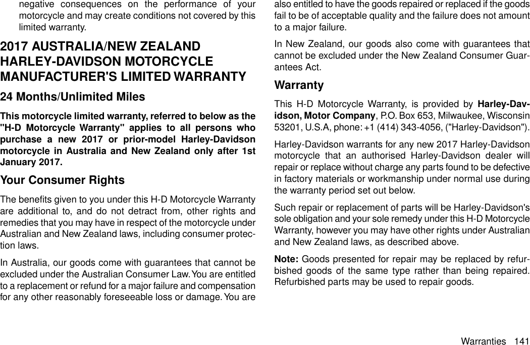 negative consequences on the performance of yourmotorcycle and may create conditions not covered by thislimited warranty.2017 AUSTRALIA/NEW ZEALANDHARLEY-DAVIDSON MOTORCYCLEMANUFACTURER&apos;S LIMITED WARRANTY24 Months/Unlimited MilesThis motorcycle limited warranty, referred to below as the&quot;H-D Motorcycle Warranty&quot; applies to all persons whopurchase a new 2017 or prior-model Harley-Davidsonmotorcycle in Australia and New Zealand only after 1stJanuary 2017.Your Consumer RightsThe benefits given to you under this H-D Motorcycle Warrantyare additional to, and do not detract from, other rights andremedies that you may have in respect of the motorcycle underAustralian and New Zealand laws, including consumer protec-tion laws.In Australia, our goods come with guarantees that cannot beexcluded under the Australian Consumer Law.You are entitledto a replacement or refund for a major failure and compensationfor any other reasonably foreseeable loss or damage.You arealso entitled to have the goods repaired or replaced if the goodsfail to be of acceptable quality and the failure does not amountto a major failure.In New Zealand, our goods also come with guarantees thatcannot be excluded under the New Zealand Consumer Guar-antees Act.WarrantyThis H-D Motorcycle Warranty, is provided by Harley-Dav-idson, Motor Company, P.O. Box 653, Milwaukee, Wisconsin53201, U.S.A, phone: +1 (414) 343-4056, (&quot;Harley-Davidson&quot;).Harley-Davidson warrants for any new 2017 Harley-Davidsonmotorcycle that an authorised Harley-Davidson dealer willrepair or replace without charge any parts found to be defectivein factory materials or workmanship under normal use duringthe warranty period set out below.Such repair or replacement of parts will be Harley-Davidson&apos;ssole obligation and your sole remedy under this H-D MotorcycleWarranty, however you may have other rights under Australianand New Zealand laws, as described above.Note: Goods presented for repair may be replaced by refur-bished goods of the same type rather than being repaired.Refurbished parts may be used to repair goods.Warranties 141