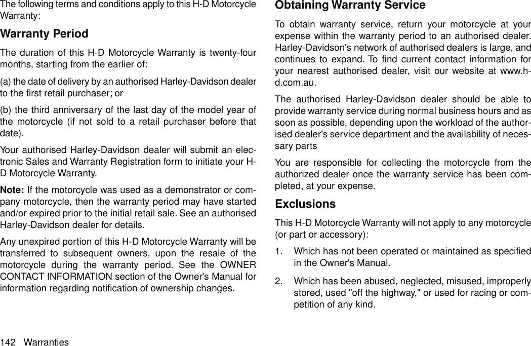 The following terms and conditions apply to this H-D MotorcycleWarranty:Warranty PeriodThe duration of this H-D Motorcycle Warranty is twenty-fourmonths, starting from the earlier of:(a) the date of delivery by an authorised Harley-Davidson dealerto the first retail purchaser; or(b) the third anniversary of the last day of the model year ofthe motorcycle (if not sold to a retail purchaser before thatdate).Your authorised Harley-Davidson dealer will submit an elec-tronic Sales and Warranty Registration form to initiate your H-D Motorcycle Warranty.Note: If the motorcycle was used as a demonstrator or com-pany motorcycle, then the warranty period may have startedand/or expired prior to the initial retail sale. See an authorisedHarley-Davidson dealer for details.Any unexpired portion of this H-D Motorcycle Warranty will betransferred to subsequent owners, upon the resale of themotorcycle during the warranty period. See the OWNERCONTACT INFORMATION section of the Owner&apos;s Manual forinformation regarding notification of ownership changes.Obtaining Warranty ServiceTo obtain warranty service, return your motorcycle at yourexpense within the warranty period to an authorised dealer.Harley-Davidson&apos;s network of authorised dealers is large, andcontinues to expand. To find current contact information foryour nearest authorised dealer, visit our website at www.h-d.com.au.The authorised Harley-Davidson dealer should be able toprovide warranty service during normal business hours and assoon as possible, depending upon the workload of the author-ised dealer&apos;s service department and the availability of neces-sary partsYou are responsible for collecting the motorcycle from theauthorized dealer once the warranty service has been com-pleted, at your expense.ExclusionsThis H-D Motorcycle Warranty will not apply to any motorcycle(or part or accessory):1. Which has not been operated or maintained as specifiedin the Owner&apos;s Manual.2. Which has been abused, neglected, misused, improperlystored, used &quot;off the highway,&quot; or used for racing or com-petition of any kind.142 Warranties