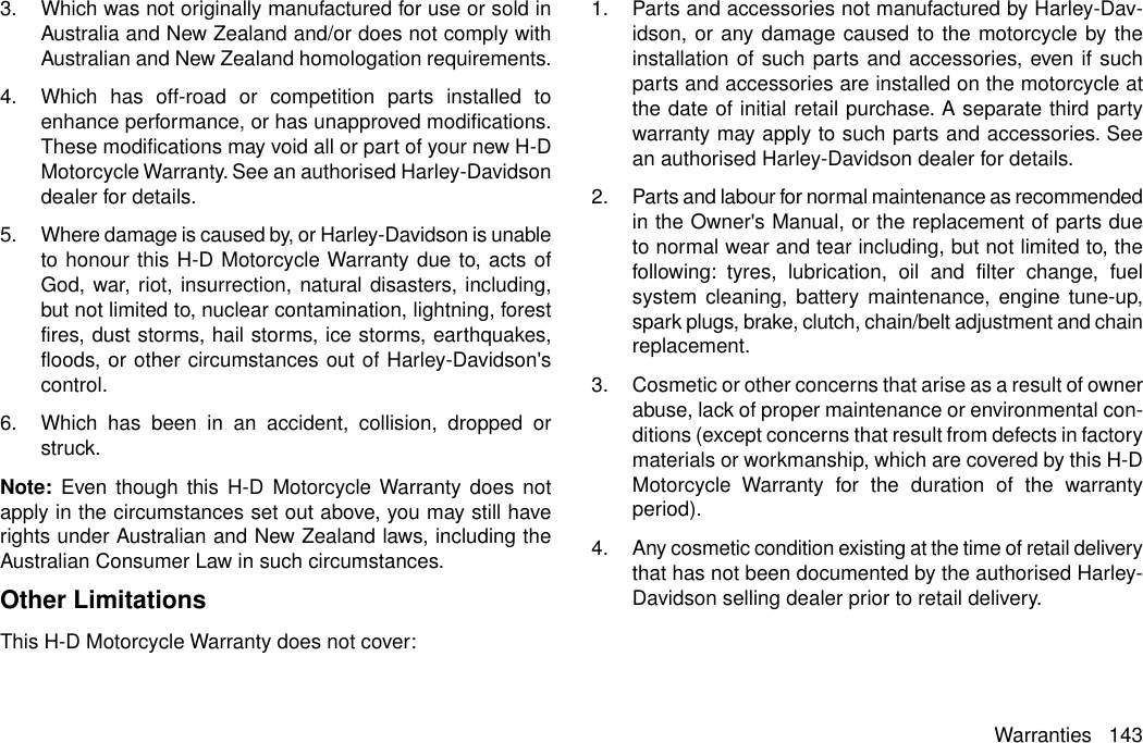 3. Which was not originally manufactured for use or sold inAustralia and New Zealand and/or does not comply withAustralian and New Zealand homologation requirements.4. Which has off-road or competition parts installed toenhance performance, or has unapproved modifications.These modifications may void all or part of your new H-DMotorcycle Warranty. See an authorised Harley-Davidsondealer for details.5. Where damage is caused by, or Harley-Davidson is unableto honour this H-D Motorcycle Warranty due to, acts ofGod, war, riot, insurrection, natural disasters, including,but not limited to, nuclear contamination, lightning, forestfires, dust storms, hail storms, ice storms, earthquakes,floods, or other circumstances out of Harley-Davidson&apos;scontrol.6. Which has been in an accident, collision, dropped orstruck.Note: Even though this H-D Motorcycle Warranty does notapply in the circumstances set out above, you may still haverights under Australian and New Zealand laws, including theAustralian Consumer Law in such circumstances.Other LimitationsThis H-D Motorcycle Warranty does not cover:1. Parts and accessories not manufactured by Harley-Dav-idson, or any damage caused to the motorcycle by theinstallation of such parts and accessories, even if suchparts and accessories are installed on the motorcycle atthe date of initial retail purchase. A separate third partywarranty may apply to such parts and accessories. Seean authorised Harley-Davidson dealer for details.2. Parts and labour for normal maintenance as recommendedin the Owner&apos;s Manual, or the replacement of parts dueto normal wear and tear including, but not limited to, thefollowing: tyres, lubrication, oil and filter change, fuelsystem cleaning, battery maintenance, engine tune-up,spark plugs, brake, clutch, chain/belt adjustment and chainreplacement.3. Cosmetic or other concerns that arise as a result of ownerabuse, lack of proper maintenance or environmental con-ditions (except concerns that result from defects in factorymaterials or workmanship, which are covered by this H-DMotorcycle Warranty for the duration of the warrantyperiod).4. Any cosmetic condition existing at the time of retail deliverythat has not been documented by the authorised Harley-Davidson selling dealer prior to retail delivery.Warranties 143