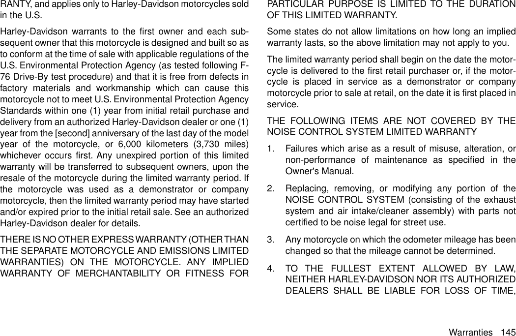 RANTY, and applies only to Harley-Davidson motorcycles soldin the U.S.Harley-Davidson warrants to the first owner and each sub-sequent owner that this motorcycle is designed and built so asto conform at the time of sale with applicable regulations of theU.S. Environmental Protection Agency (as tested following F-76 Drive-By test procedure) and that it is free from defects infactory materials and workmanship which can cause thismotorcycle not to meet U.S. Environmental Protection AgencyStandards within one (1) year from initial retail purchase anddelivery from an authorized Harley-Davidson dealer or one (1)year from the [second] anniversary of the last day of the modelyear of the motorcycle, or 6,000 kilometers (3,730 miles)whichever occurs first. Any unexpired portion of this limitedwarranty will be transferred to subsequent owners, upon theresale of the motorcycle during the limited warranty period. Ifthe motorcycle was used as a demonstrator or companymotorcycle, then the limited warranty period may have startedand/or expired prior to the initial retail sale. See an authorizedHarley-Davidson dealer for details.THERE IS NO OTHER EXPRESS WARRANTY (OTHER THANTHE SEPARATE MOTORCYCLE AND EMISSIONS LIMITEDWARRANTIES) ON THE MOTORCYCLE. ANY IMPLIEDWARRANTY OF MERCHANTABILITY OR FITNESS FORPARTICULAR PURPOSE IS LIMITED TO THE DURATIONOF THIS LIMITED WARRANTY.Some states do not allow limitations on how long an impliedwarranty lasts, so the above limitation may not apply to you.The limited warranty period shall begin on the date the motor-cycle is delivered to the first retail purchaser or, if the motor-cycle is placed in service as a demonstrator or companymotorcycle prior to sale at retail, on the date it is first placed inservice.THE FOLLOWING ITEMS ARE NOT COVERED BY THENOISE CONTROL SYSTEM LIMITED WARRANTY1. Failures which arise as a result of misuse, alteration, ornon-performance of maintenance as specified in theOwner&apos;s Manual.2. Replacing, removing, or modifying any portion of theNOISE CONTROL SYSTEM (consisting of the exhaustsystem and air intake/cleaner assembly) with parts notcertified to be noise legal for street use.3. Any motorcycle on which the odometer mileage has beenchanged so that the mileage cannot be determined.4. TO THE FULLEST EXTENT ALLOWED BY LAW,NEITHER HARLEY-DAVIDSON NOR ITS AUTHORIZEDDEALERS SHALL BE LIABLE FOR LOSS OF TIME,Warranties 145