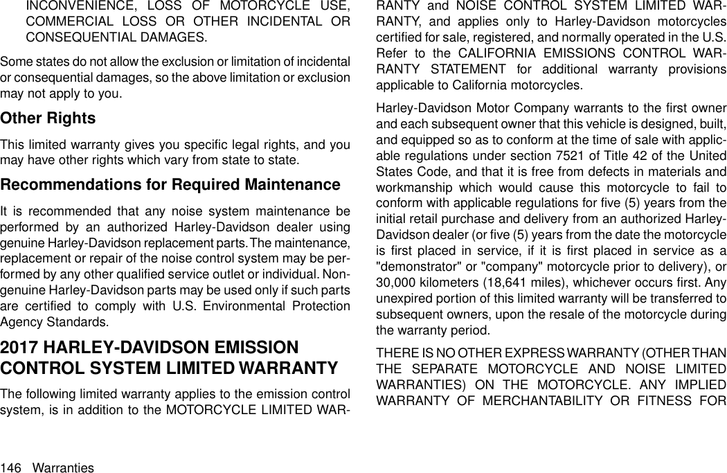 INCONVENIENCE, LOSS OF MOTORCYCLE USE,COMMERCIAL LOSS OR OTHER INCIDENTAL ORCONSEQUENTIAL DAMAGES.Some states do not allow the exclusion or limitation of incidentalor consequential damages, so the above limitation or exclusionmay not apply to you.Other RightsThis limited warranty gives you specific legal rights, and youmay have other rights which vary from state to state.Recommendations for Required MaintenanceIt is recommended that any noise system maintenance beperformed by an authorized Harley-Davidson dealer usinggenuine Harley-Davidson replacement parts.The maintenance,replacement or repair of the noise control system may be per-formed by any other qualified service outlet or individual. Non-genuine Harley-Davidson parts may be used only if such partsare certified to comply with U.S. Environmental ProtectionAgency Standards.2017 HARLEY-DAVIDSON EMISSIONCONTROL SYSTEM LIMITED WARRANTYThe following limited warranty applies to the emission controlsystem, is in addition to the MOTORCYCLE LIMITED WAR-RANTY and NOISE CONTROL SYSTEM LIMITED WAR-RANTY, and applies only to Harley-Davidson motorcyclescertified for sale, registered, and normally operated in the U.S.Refer to the CALIFORNIA EMISSIONS CONTROL WAR-RANTY STATEMENT for additional warranty provisionsapplicable to California motorcycles.Harley-Davidson Motor Company warrants to the first ownerand each subsequent owner that this vehicle is designed, built,and equipped so as to conform at the time of sale with applic-able regulations under section 7521 of Title 42 of the UnitedStates Code, and that it is free from defects in materials andworkmanship which would cause this motorcycle to fail toconform with applicable regulations for five (5) years from theinitial retail purchase and delivery from an authorized Harley-Davidson dealer (or five (5) years from the date the motorcycleis first placed in service, if it is first placed in service as a&quot;demonstrator&quot; or &quot;company&quot; motorcycle prior to delivery), or30,000 kilometers (18,641 miles), whichever occurs first. Anyunexpired portion of this limited warranty will be transferred tosubsequent owners, upon the resale of the motorcycle duringthe warranty period.THERE IS NO OTHER EXPRESS WARRANTY (OTHER THANTHE SEPARATE MOTORCYCLE AND NOISE LIMITEDWARRANTIES) ON THE MOTORCYCLE. ANY IMPLIEDWARRANTY OF MERCHANTABILITY OR FITNESS FOR146 Warranties