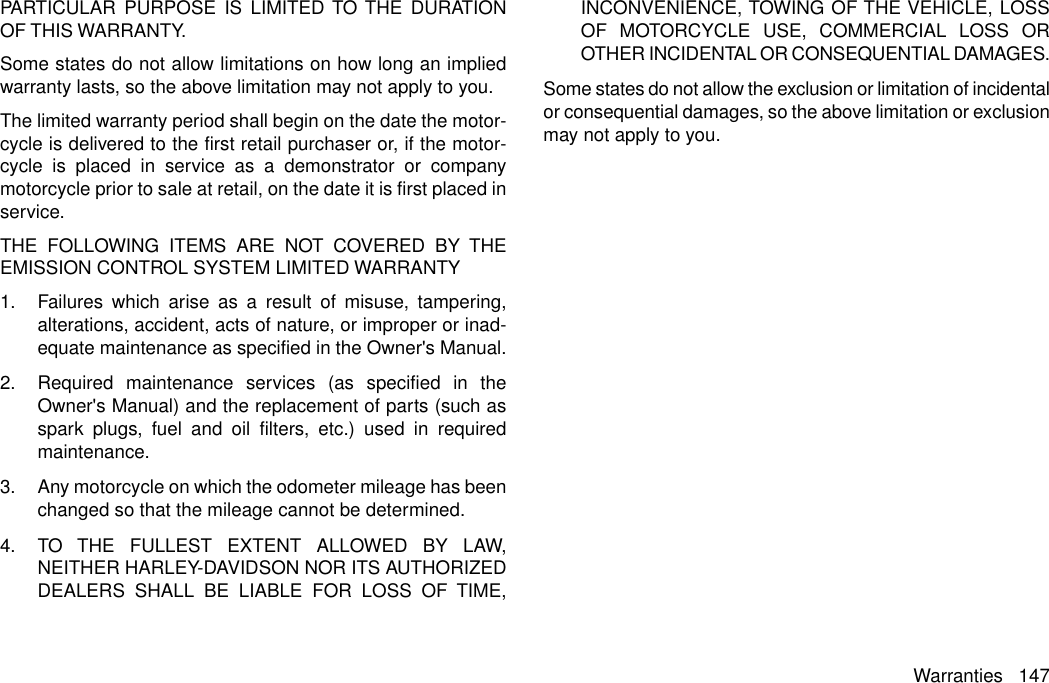 PARTICULAR PURPOSE IS LIMITED TO THE DURATIONOF THIS WARRANTY.Some states do not allow limitations on how long an impliedwarranty lasts, so the above limitation may not apply to you.The limited warranty period shall begin on the date the motor-cycle is delivered to the first retail purchaser or, if the motor-cycle is placed in service as a demonstrator or companymotorcycle prior to sale at retail, on the date it is first placed inservice.THE FOLLOWING ITEMS ARE NOT COVERED BY THEEMISSION CONTROL SYSTEM LIMITED WARRANTY1. Failures which arise as a result of misuse, tampering,alterations, accident, acts of nature, or improper or inad-equate maintenance as specified in the Owner&apos;s Manual.2. Required maintenance services (as specified in theOwner&apos;s Manual) and the replacement of parts (such asspark plugs, fuel and oil filters, etc.) used in requiredmaintenance.3. Any motorcycle on which the odometer mileage has beenchanged so that the mileage cannot be determined.4. TO THE FULLEST EXTENT ALLOWED BY LAW,NEITHER HARLEY-DAVIDSON NOR ITS AUTHORIZEDDEALERS SHALL BE LIABLE FOR LOSS OF TIME,INCONVENIENCE, TOWING OF THE VEHICLE, LOSSOF MOTORCYCLE USE, COMMERCIAL LOSS OROTHER INCIDENTAL OR CONSEQUENTIAL DAMAGES.Some states do not allow the exclusion or limitation of incidentalor consequential damages, so the above limitation or exclusionmay not apply to you.Warranties 147