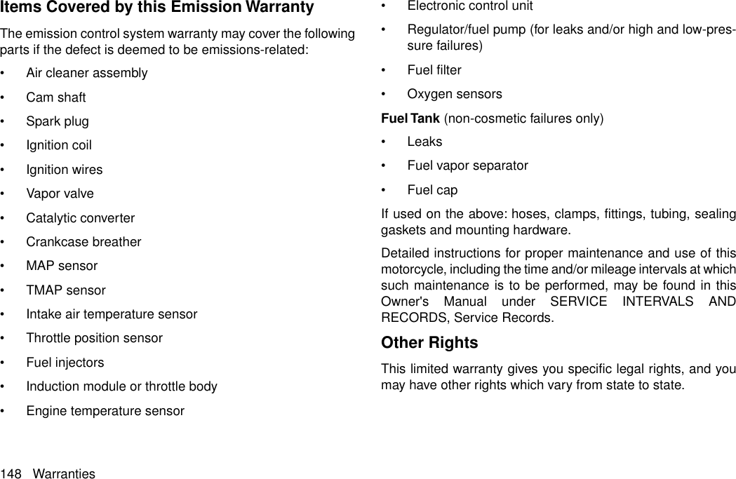 Items Covered by this Emission WarrantyThe emission control system warranty may cover the followingparts if the defect is deemed to be emissions-related:•Air cleaner assembly•Cam shaft•Spark plug•Ignition coil•Ignition wires•Vapor valve•Catalytic converter•Crankcase breather•MAP sensor•TMAP sensor•Intake air temperature sensor•Throttle position sensor•Fuel injectors•Induction module or throttle body•Engine temperature sensor•Electronic control unit•Regulator/fuel pump (for leaks and/or high and low-pres-sure failures)•Fuel filter•Oxygen sensorsFuel Tank (non-cosmetic failures only)•Leaks•Fuel vapor separator•Fuel capIf used on the above: hoses, clamps, fittings, tubing, sealinggaskets and mounting hardware.Detailed instructions for proper maintenance and use of thismotorcycle, including the time and/or mileage intervals at whichsuch maintenance is to be performed, may be found in thisOwner&apos;s Manual under SERVICE INTERVALS ANDRECORDS, Service Records.Other RightsThis limited warranty gives you specific legal rights, and youmay have other rights which vary from state to state.148 Warranties