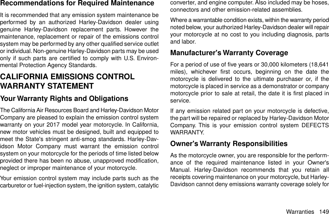 Recommendations for Required MaintenanceIt is recommended that any emission system maintenance beperformed by an authorized Harley-Davidson dealer usinggenuine Harley-Davidson replacement parts. However themaintenance, replacement or repair of the emissions controlsystem may be performed by any other qualified service outletor individual. Non-genuine Harley-Davidson parts may be usedonly if such parts are certified to comply with U.S. Environ-mental Protection Agency Standards.CALIFORNIA EMISSIONS CONTROLWARRANTY STATEMENTYour Warranty Rights and ObligationsThe California Air Resources Board and Harley-Davidson MotorCompany are pleased to explain the emission control systemwarranty on your 2017 model year motorcycle. In California,new motor vehicles must be designed, built and equipped tomeet the State&apos;s stringent anti-smog standards. Harley-Dav-idson Motor Company must warrant the emission controlsystem on your motorcycle for the periods of time listed belowprovided there has been no abuse, unapproved modification,neglect or improper maintenance of your motorcycle.Your emission control system may include parts such as thecarburetor or fuel-injection system, the ignition system, catalyticconverter, and engine computer. Also included may be hoses,connectors and other emission-related assemblies.Where a warrantable condition exists, within the warranty periodnoted below, your authorized Harley-Davidson dealer will repairyour motorcycle at no cost to you including diagnosis, partsand labor.Manufacturer&apos;s Warranty CoverageFor a period of use of five years or 30,000 kilometers (18,641miles), whichever first occurs, beginning on the date themotorcycle is delivered to the ultimate purchaser or, if themotorcycle is placed in service as a demonstrator or companymotorcycle prior to sale at retail, the date it is first placed inservice.If any emission related part on your motorcycle is defective,the part will be repaired or replaced by Harley-Davidson MotorCompany. This is your emission control system DEFECTSWARRANTY.Owner&apos;s Warranty ResponsibilitiesAs the motorcycle owner, you are responsible for the perform-ance of the required maintenance listed in your Owner&apos;sManual. Harley-Davidson recommends that you retain allreceipts covering maintenance on your motorcycle, but Harley-Davidson cannot deny emissions warranty coverage solely forWarranties 149