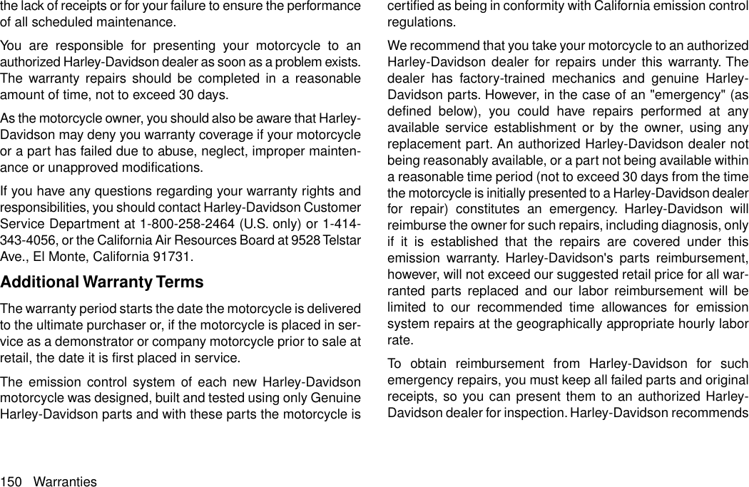 the lack of receipts or for your failure to ensure the performanceof all scheduled maintenance.You are responsible for presenting your motorcycle to anauthorized Harley-Davidson dealer as soon as a problem exists.The warranty repairs should be completed in a reasonableamount of time, not to exceed 30 days.As the motorcycle owner, you should also be aware that Harley-Davidson may deny you warranty coverage if your motorcycleor a part has failed due to abuse, neglect, improper mainten-ance or unapproved modifications.If you have any questions regarding your warranty rights andresponsibilities, you should contact Harley-Davidson CustomerService Department at 1-800-258-2464 (U.S. only) or 1-414-343-4056, or the California Air Resources Board at 9528 TelstarAve., El Monte, California 91731.Additional Warranty TermsThe warranty period starts the date the motorcycle is deliveredto the ultimate purchaser or, if the motorcycle is placed in ser-vice as a demonstrator or company motorcycle prior to sale atretail, the date it is first placed in service.The emission control system of each new Harley-Davidsonmotorcycle was designed, built and tested using only GenuineHarley-Davidson parts and with these parts the motorcycle iscertified as being in conformity with California emission controlregulations.We recommend that you take your motorcycle to an authorizedHarley-Davidson dealer for repairs under this warranty. Thedealer has factory-trained mechanics and genuine Harley-Davidson parts. However, in the case of an &quot;emergency&quot; (asdefined below), you could have repairs performed at anyavailable service establishment or by the owner, using anyreplacement part. An authorized Harley-Davidson dealer notbeing reasonably available, or a part not being available withina reasonable time period (not to exceed 30 days from the timethe motorcycle is initially presented to a Harley-Davidson dealerfor repair) constitutes an emergency. Harley-Davidson willreimburse the owner for such repairs, including diagnosis, onlyif it is established that the repairs are covered under thisemission warranty. Harley-Davidson&apos;s parts reimbursement,however, will not exceed our suggested retail price for all war-ranted parts replaced and our labor reimbursement will belimited to our recommended time allowances for emissionsystem repairs at the geographically appropriate hourly laborrate.To obtain reimbursement from Harley-Davidson for suchemergency repairs, you must keep all failed parts and originalreceipts, so you can present them to an authorized Harley-Davidson dealer for inspection. Harley-Davidson recommends150 Warranties