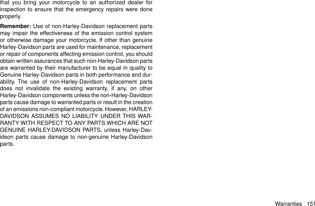 that you bring your motorcycle to an authorized dealer forinspection to ensure that the emergency repairs were doneproperly.Remember: Use of non-Harley-Davidson replacement partsmay impair the effectiveness of the emission control systemor otherwise damage your motorcycle. If other than genuineHarley-Davidson parts are used for maintenance, replacementor repair of components affecting emission control, you shouldobtain written assurances that such non-Harley-Davidson partsare warranted by their manufacturer to be equal in quality toGenuine Harley-Davidson parts in both performance and dur-ability. The use of non-Harley-Davidson replacement partsdoes not invalidate the existing warranty, if any, on otherHarley-Davidson components unless the non-Harley-Davidsonparts cause damage to warranted parts or result in the creationof an emissions non-compliant motorcycle. However, HARLEY-DAVIDSON ASSUMES NO LIABILITY UNDER THIS WAR-RANTY WITH RESPECT TO ANY PARTS WHICH ARE NOTGENUINE HARLEY-DAVIDSON PARTS, unless Harley-Dav-idson parts cause damage to non-genuine Harley-Davidsonparts.Warranties 151