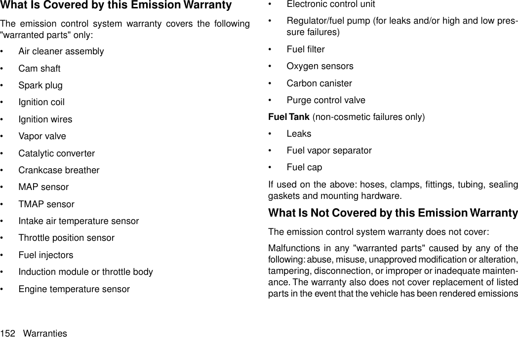 What Is Covered by this Emission WarrantyThe emission control system warranty covers the following&quot;warranted parts&quot; only:•Air cleaner assembly•Cam shaft•Spark plug•Ignition coil•Ignition wires•Vapor valve•Catalytic converter•Crankcase breather•MAP sensor•TMAP sensor•Intake air temperature sensor•Throttle position sensor•Fuel injectors•Induction module or throttle body•Engine temperature sensor•Electronic control unit•Regulator/fuel pump (for leaks and/or high and low pres-sure failures)•Fuel filter•Oxygen sensors•Carbon canister•Purge control valveFuel Tank (non-cosmetic failures only)•Leaks•Fuel vapor separator•Fuel capIf used on the above: hoses, clamps, fittings, tubing, sealinggaskets and mounting hardware.What Is Not Covered by this Emission WarrantyThe emission control system warranty does not cover:Malfunctions in any &quot;warranted parts&quot; caused by any of thefollowing: abuse, misuse, unapproved modification or alteration,tampering, disconnection, or improper or inadequate mainten-ance. The warranty also does not cover replacement of listedparts in the event that the vehicle has been rendered emissions152 Warranties