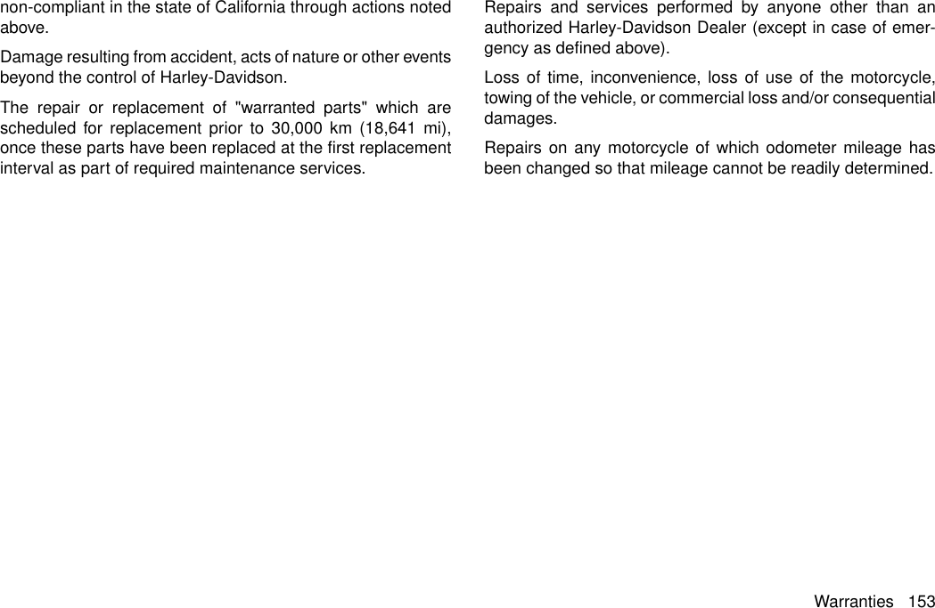 non-compliant in the state of California through actions notedabove.Damage resulting from accident, acts of nature or other eventsbeyond the control of Harley-Davidson.The repair or replacement of &quot;warranted parts&quot; which arescheduled for replacement prior to 30,000 km (18,641 mi),once these parts have been replaced at the first replacementinterval as part of required maintenance services.Repairs and services performed by anyone other than anauthorized Harley-Davidson Dealer (except in case of emer-gency as defined above).Loss of time, inconvenience, loss of use of the motorcycle,towing of the vehicle, or commercial loss and/or consequentialdamages.Repairs on any motorcycle of which odometer mileage hasbeen changed so that mileage cannot be readily determined.Warranties 153
