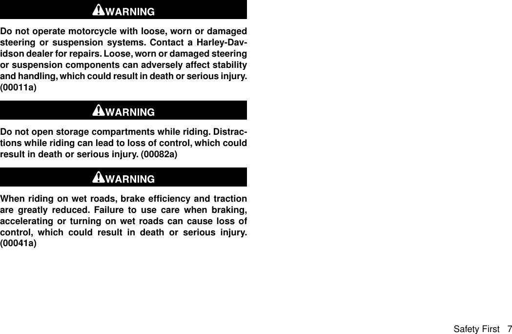 Do not operate motorcycle with loose, worn or damagedsteering or suspension systems. Contact a Harley-Dav-idson dealer for repairs. Loose, worn or damaged steeringor suspension components can adversely affect stabilityand handling, which could result in death or serious injury.(00011a)Do not open storage compartments while riding. Distrac-tions while riding can lead to loss of control, which couldresult in death or serious injury. (00082a)When riding on wet roads, brake efficiency and tractionare greatly reduced. Failure to use care when braking,accelerating or turning on wet roads can cause loss ofcontrol, which could result in death or serious injury.(00041a)Safety First 7