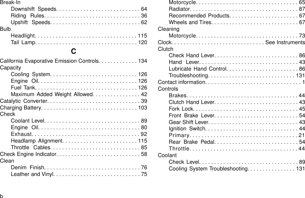 Break-InDownshift Speeds............................64Riding Rules................................36Upshift Speeds..............................62BulbHeadlight..................................115Tail Lamp..................................120CCalifornia Evaporative Emission Controls.............134CapacityCooling System.............................126Engine Oil.................................126Fuel Tank..................................126Maximum Added Weight Allowed................42Catalytic Converter...............................39Charging Battery................................103CheckCoolant Level................................89Engine Oil..................................80Exhaust....................................92Headlamp Alignment.........................115Throttle Cables..............................85Check Engine Indicator............................58CleanDenim Finish................................76Leather and Vinyl.............................75Motorcycle..................................65Radiator....................................87Recommended Products.......................67Wheels and Tires.............................67CleaningMotorcycle..................................73Clock...............................See InstrumentsClutchCheck Hand Lever............................86Hand Lever.................................43Lubricate Hand Control........................86Troubleshooting.............................131Contact information................................1ControlsBrakes.....................................44Clutch Hand Lever............................43Fork Lock...................................45Front Brake Lever............................54Gear Shift Lever..............................43Ignition Switch...............................44Primary....................................21Rear Brake Pedal............................54Throttle....................................44CoolantCheck Level.................................89Cooling System Troubleshooting................131b