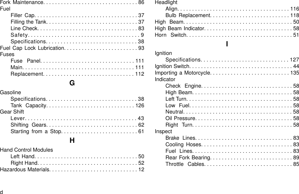 Fork Maintenance................................86FuelFiller Cap...................................37Filling the Tank...............................37Line Check..................................83Safety......................................9Specifications...............................38Fuel Cap Lock Lubrication.........................93FusesFuse Panel................................111Main......................................111Replacement...............................112GGasolineSpecifications...............................38Tank Capacity..............................126Gear ShiftLever......................................43Shifting Gears...............................62Starting from a Stop..........................61HHand Control ModulesLeft Hand...................................50Right Hand..................................52Hazardous Materials..............................12HeadlightAlign......................................116Bulb Replacement...........................118High Beam.....................................50High Beam Indicator..............................58Horn Switch....................................51IIgnitionSpecifications..............................127Ignition Switch...................................44Importing a Motorcycle...........................135IndicatorCheck Engine...............................58High Beam..................................58Left Turn....................................58Low Fuel...................................58Neutral.....................................58Oil Pressure.................................58Right Turn..................................58InspectBrake Lines.................................83Cooling Hoses...............................83Fuel Lines..................................83Rear Fork Bearing............................89Throttle Cables..............................85d