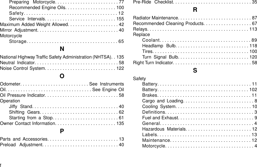 Preparing Motorcycle.........................77Recommended Engine Oils....................100Safety.....................................12Service Intervals............................155Maximum Added Weight Allowed....................42Mirror Adjustment................................40MotorcycleStorage....................................65NNational Highway Traffic Safety Administration (NHTSA). . 135Neutral Indicator.................................58Noise Control System............................122OOdometer...........................See InstrumentsOil..................................See Engine OilOil Pressure Indicator.............................58OperationJiffy Stand..................................40Shifting Gears...............................62Starting from a Stop..........................61Owner Contact Information........................135PParts and Accessories............................13Preload Adjustment..............................40Pre-Ride Checklist...............................35RRadiator Maintenance.............................87Recommended Cleaning Products...................67Relays........................................113ReplaceCoolant....................................89Headlamp Bulb.............................118Tires......................................100Turn Signal Bulb............................120Right Turn Indicator...............................58SSafetyBattery.....................................11Battery....................................102Brakes.....................................11Cargo and Loading............................8Cooling System..............................10Definitions...................................3Fuel and Exhaust..............................9General.....................................4Hazardous Materials..........................12Labels.....................................13Maintenance................................12Motorcycle...................................4f