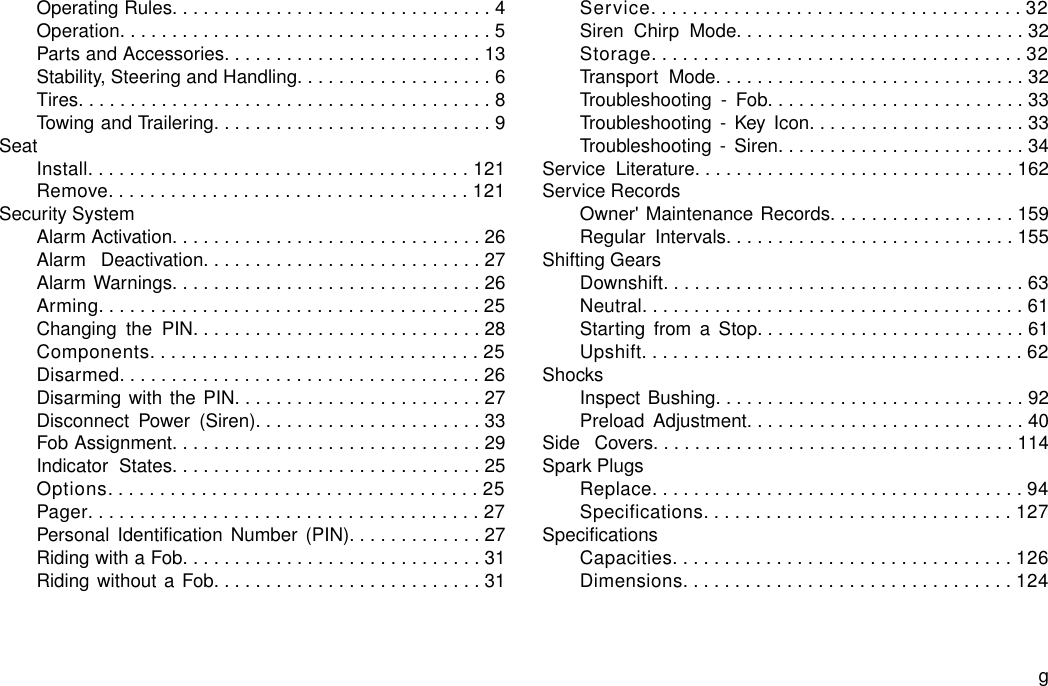 Operating Rules...............................4Operation....................................5Parts and Accessories.........................13Stability, Steering and Handling...................6Tires........................................8Towing and Trailering...........................9SeatInstall.....................................121Remove...................................121Security SystemAlarm Activation..............................26Alarm Deactivation...........................27Alarm Warnings..............................26Arming.....................................25Changing the PIN............................28Components................................25Disarmed...................................26Disarming with the PIN........................27Disconnect Power (Siren)......................33Fob Assignment..............................29Indicator States..............................25Options....................................25Pager......................................27Personal Identification Number (PIN).............27Riding with a Fob.............................31Riding without a Fob..........................31Service....................................32Siren Chirp Mode............................32Storage....................................32Transport Mode..............................32Troubleshooting - Fob.........................33Troubleshooting - Key Icon.....................33Troubleshooting - Siren........................34Service Literature...............................162Service RecordsOwner&apos; Maintenance Records..................159Regular Intervals............................155Shifting GearsDownshift...................................63Neutral.....................................61Starting from a Stop..........................61Upshift.....................................62ShocksInspect Bushing..............................92Preload Adjustment...........................40Side Covers...................................114Spark PlugsReplace....................................94Specifications..............................127SpecificationsCapacities.................................126Dimensions................................124g