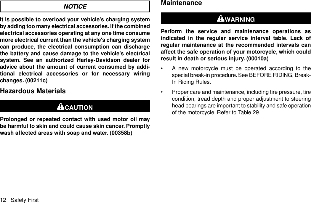 It is possible to overload your vehicle&apos;s charging systemby adding too many electrical accessories. If the combinedelectrical accessories operating at any one time consumemore electrical current than the vehicle&apos;s charging systemcan produce, the electrical consumption can dischargethe battery and cause damage to the vehicle&apos;s electricalsystem. See an authorized Harley-Davidson dealer foradvice about the amount of current consumed by addi-tional electrical accessories or for necessary wiringchanges. (00211c)Hazardous MaterialsProlonged or repeated contact with used motor oil maybe harmful to skin and could cause skin cancer. Promptlywash affected areas with soap and water. (00358b)MaintenancePerform the service and maintenance operations asindicated in the regular service interval table. Lack ofregular maintenance at the recommended intervals canaffect the safe operation of your motorcycle, which couldresult in death or serious injury. (00010a)•A new motorcycle must be operated according to thespecial break-in procedure. See BEFORE RIDING, Break-In Riding Rules.•Proper care and maintenance, including tire pressure, tirecondition, tread depth and proper adjustment to steeringhead bearings are important to stability and safe operationof the motorcycle. Refer to Table 29.12 Safety First