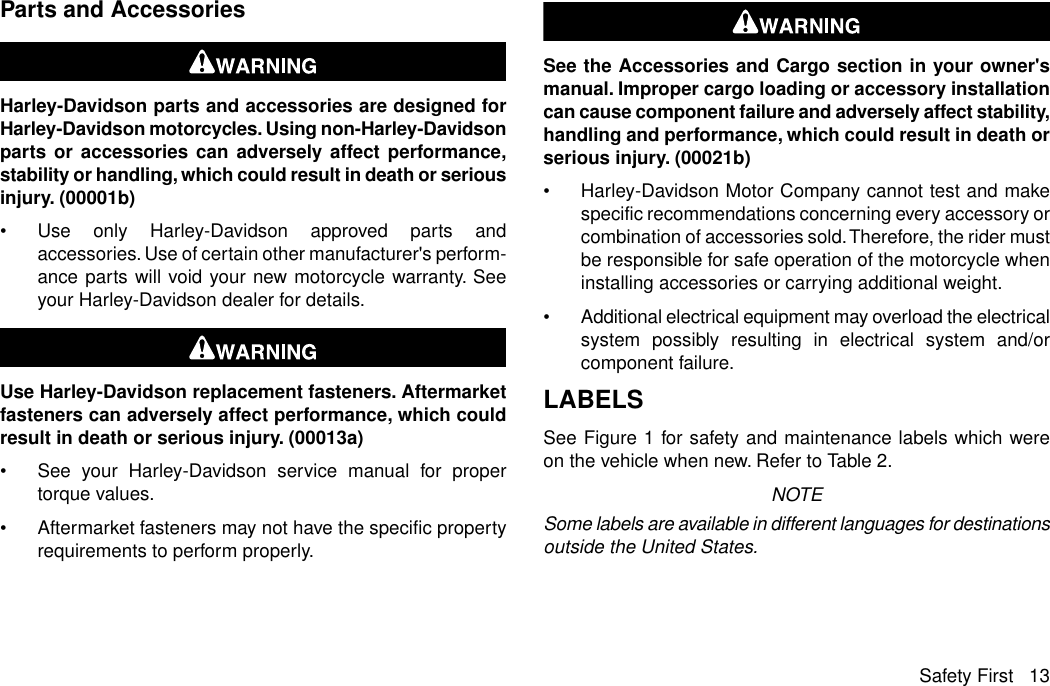 Parts and AccessoriesHarley-Davidson parts and accessories are designed forHarley-Davidson motorcycles. Using non-Harley-Davidsonparts or accessories can adversely affect performance,stability or handling, which could result in death or seriousinjury. (00001b)•Use only Harley-Davidson approved parts andaccessories. Use of certain other manufacturer&apos;s perform-ance parts will void your new motorcycle warranty. Seeyour Harley-Davidson dealer for details.Use Harley-Davidson replacement fasteners. Aftermarketfasteners can adversely affect performance, which couldresult in death or serious injury. (00013a)•See your Harley-Davidson service manual for propertorque values.•Aftermarket fasteners may not have the specific propertyrequirements to perform properly.See the Accessories and Cargo section in your owner&apos;smanual. Improper cargo loading or accessory installationcan cause component failure and adversely affect stability,handling and performance, which could result in death orserious injury. (00021b)•Harley-Davidson Motor Company cannot test and makespecific recommendations concerning every accessory orcombination of accessories sold.Therefore, the rider mustbe responsible for safe operation of the motorcycle wheninstalling accessories or carrying additional weight.•Additional electrical equipment may overload the electricalsystem possibly resulting in electrical system and/orcomponent failure.LABELSSee Figure 1 for safety and maintenance labels which wereon the vehicle when new. Refer to Table 2.NOTESome labels are available in different languages for destinationsoutside the United States.Safety First 13