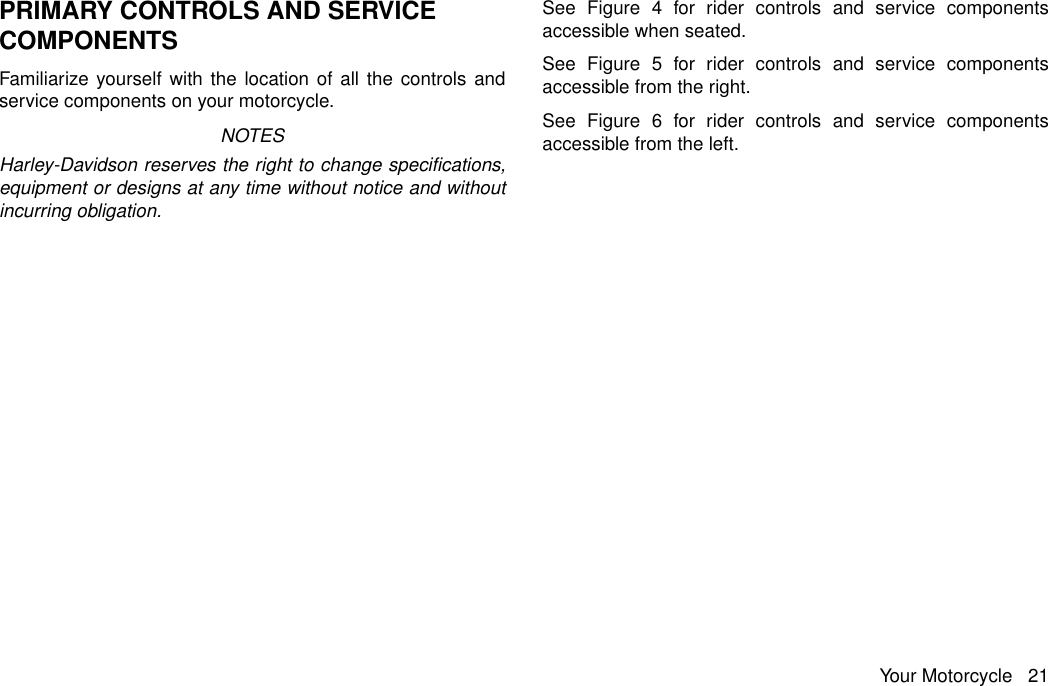 PRIMARY CONTROLS AND SERVICECOMPONENTSFamiliarize yourself with the location of all the controls andservice components on your motorcycle.NOTESHarley-Davidson reserves the right to change specifications,equipment or designs at any time without notice and withoutincurring obligation.See Figure 4 for rider controls and service componentsaccessible when seated.See Figure 5 for rider controls and service componentsaccessible from the right.See Figure 6 for rider controls and service componentsaccessible from the left.Your Motorcycle 21