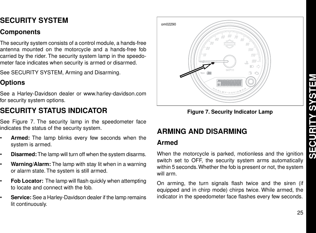 SECURITY SYSTEMComponentsThe security system consists of a control module, a hands-freeantenna mounted on the motorcycle and a hands-free fobcarried by the rider. The security system lamp in the speedo-meter face indicates when security is armed or disarmed.See SECURITY SYSTEM, Arming and Disarming.OptionsSee a Harley-Davidson dealer or www.harley-davidson.comfor security system options.SECURITY STATUS INDICATORSee Figure 7. The security lamp in the speedometer faceindicates the status of the security system.•Armed: The lamp blinks every few seconds when thesystem is armed.•Disarmed:The lamp will turn off when the system disarms.•Warning/Alarm: The lamp with stay lit when in a warningor alarm state. The system is still armed.•Fob Locator: The lamp will flash quickly when attemptingto locate and connect with the fob.•Service: See a Harley-Davidson dealer if the lamp remainslit continuously.om02290Figure 7. Security Indicator LampARMING AND DISARMINGArmedWhen the motorcycle is parked, motionless and the ignitionswitch set to OFF, the security system arms automaticallywithin 5 seconds.Whether the fob is present or not, the systemwill arm.On arming, the turn signals flash twice and the siren (ifequipped and in chirp mode) chirps twice. While armed, theindicator in the speedometer face flashes every few seconds.25SECURITY SYSTEM