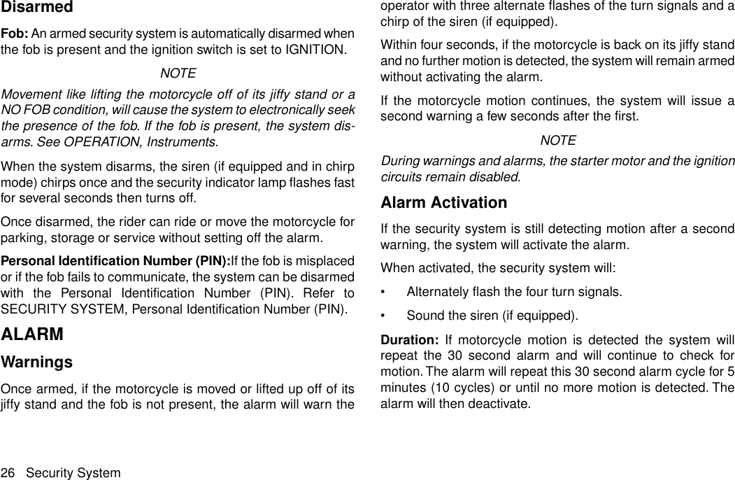 DisarmedFob: An armed security system is automatically disarmed whenthe fob is present and the ignition switch is set to IGNITION.NOTEMovement like lifting the motorcycle off of its jiffy stand or aNO FOB condition, will cause the system to electronically seekthe presence of the fob. If the fob is present, the system dis-arms. See OPERATION, Instruments.When the system disarms, the siren (if equipped and in chirpmode) chirps once and the security indicator lamp flashes fastfor several seconds then turns off.Once disarmed, the rider can ride or move the motorcycle forparking, storage or service without setting off the alarm.Personal Identification Number (PIN):If the fob is misplacedor if the fob fails to communicate, the system can be disarmedwith the Personal Identification Number (PIN). Refer toSECURITY SYSTEM, Personal Identification Number (PIN).ALARMWarningsOnce armed, if the motorcycle is moved or lifted up off of itsjiffy stand and the fob is not present, the alarm will warn theoperator with three alternate flashes of the turn signals and achirp of the siren (if equipped).Within four seconds, if the motorcycle is back on its jiffy standand no further motion is detected, the system will remain armedwithout activating the alarm.If the motorcycle motion continues, the system will issue asecond warning a few seconds after the first.NOTEDuring warnings and alarms, the starter motor and the ignitioncircuits remain disabled.Alarm ActivationIf the security system is still detecting motion after a secondwarning, the system will activate the alarm.When activated, the security system will:•Alternately flash the four turn signals.•Sound the siren (if equipped).Duration: If motorcycle motion is detected the system willrepeat the 30 second alarm and will continue to check formotion. The alarm will repeat this 30 second alarm cycle for 5minutes (10 cycles) or until no more motion is detected. Thealarm will then deactivate.26 Security System