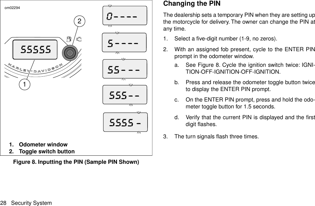 21om022941. Odometer window2. Toggle switch buttonFigure 8. Inputting the PIN (Sample PIN Shown)Changing the PINThe dealership sets a temporary PIN when they are setting upthe motorcycle for delivery. The owner can change the PIN atany time.1. Select a five-digit number (1-9, no zeros).2. With an assigned fob present, cycle to the ENTER PINprompt in the odometer window.a. See Figure 8. Cycle the ignition switch twice: IGNI-TION-OFF-IGNITION-OFF-IGNITION.b. Press and release the odometer toggle button twiceto display the ENTER PIN prompt.c. On the ENTER PIN prompt, press and hold the odo-meter toggle button for 1.5 seconds.d. Verify that the current PIN is displayed and the firstdigit flashes.3. The turn signals flash three times.28 Security System