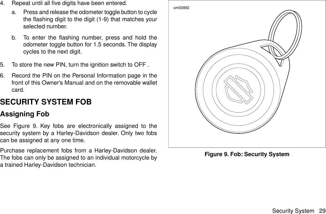 4. Repeat until all five digits have been entered.a. Press and release the odometer toggle button to cyclethe flashing digit to the digit (1-9) that matches yourselected number.b. To enter the flashing number, press and hold theodometer toggle button for 1.5 seconds. The displaycycles to the next digit.5. To store the new PIN, turn the ignition switch to OFF .6. Record the PIN on the Personal Information page in thefront of this Owner&apos;s Manual and on the removable walletcard.SECURITY SYSTEM FOBAssigning FobSee Figure 9. Key fobs are electronically assigned to thesecurity system by a Harley-Davidson dealer. Only two fobscan be assigned at any one time.Purchase replacement fobs from a Harley-Davidson dealer.The fobs can only be assigned to an individual motorcycle bya trained Harley-Davidson technician.om00892Figure 9. Fob: Security SystemSecurity System 29