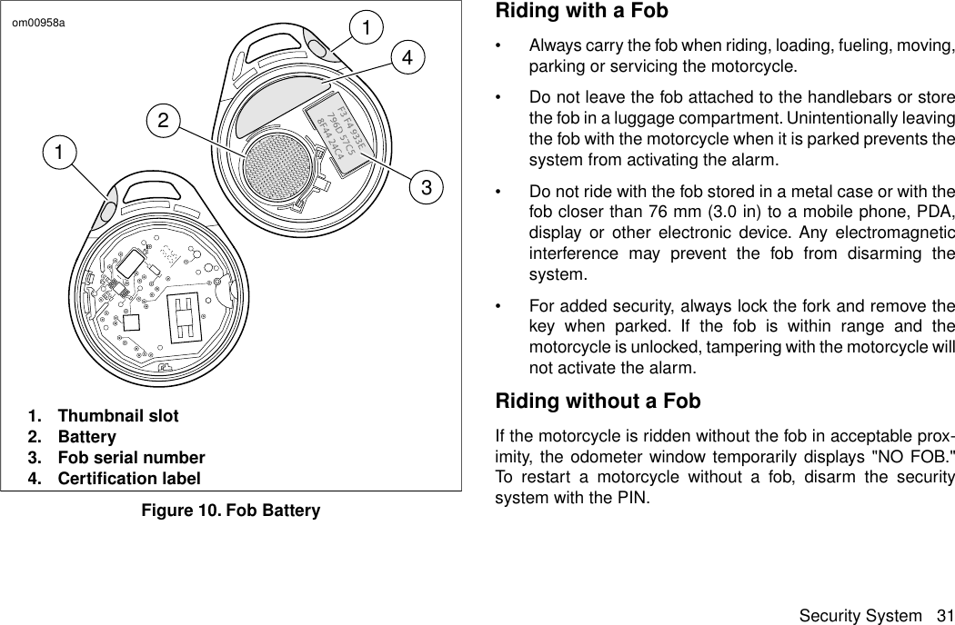 14213om00958a1. Thumbnail slot2. Battery3. Fob serial number4. Certification labelFigure 10. Fob BatteryRiding with a Fob•Always carry the fob when riding, loading, fueling, moving,parking or servicing the motorcycle.•Do not leave the fob attached to the handlebars or storethe fob in a luggage compartment. Unintentionally leavingthe fob with the motorcycle when it is parked prevents thesystem from activating the alarm.•Do not ride with the fob stored in a metal case or with thefob closer than 76 mm (3.0 in) to a mobile phone, PDA,display or other electronic device. Any electromagneticinterference may prevent the fob from disarming thesystem.•For added security, always lock the fork and remove thekey when parked. If the fob is within range and themotorcycle is unlocked, tampering with the motorcycle willnot activate the alarm.Riding without a FobIf the motorcycle is ridden without the fob in acceptable prox-imity, the odometer window temporarily displays &quot;NO FOB.&quot;To restart a motorcycle without a fob, disarm the securitysystem with the PIN.Security System 31