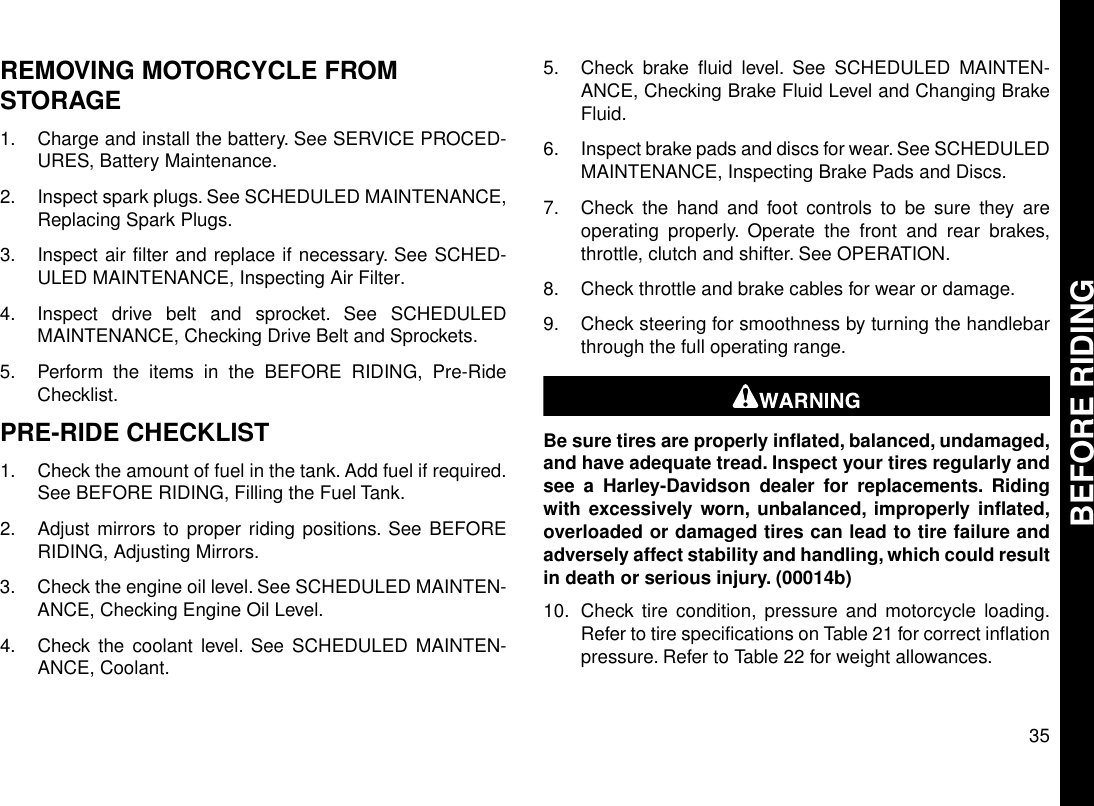 REMOVING MOTORCYCLE FROMSTORAGE1. Charge and install the battery. See SERVICE PROCED-URES, Battery Maintenance.2. Inspect spark plugs. See SCHEDULED MAINTENANCE,Replacing Spark Plugs.3. Inspect air filter and replace if necessary. See SCHED-ULED MAINTENANCE, Inspecting Air Filter.4. Inspect drive belt and sprocket. See SCHEDULEDMAINTENANCE, Checking Drive Belt and Sprockets.5. Perform the items in the BEFORE RIDING, Pre-RideChecklist.PRE-RIDE CHECKLIST1. Check the amount of fuel in the tank. Add fuel if required.See BEFORE RIDING, Filling the Fuel Tank.2. Adjust mirrors to proper riding positions. See BEFORERIDING, Adjusting Mirrors.3. Check the engine oil level. See SCHEDULED MAINTEN-ANCE, Checking Engine Oil Level.4. Check the coolant level. See SCHEDULED MAINTEN-ANCE, Coolant.5. Check brake fluid level. See SCHEDULED MAINTEN-ANCE, Checking Brake Fluid Level and Changing BrakeFluid.6. Inspect brake pads and discs for wear. See SCHEDULEDMAINTENANCE, Inspecting Brake Pads and Discs.7. Check the hand and foot controls to be sure they areoperating properly. Operate the front and rear brakes,throttle, clutch and shifter. See OPERATION.8. Check throttle and brake cables for wear or damage.9. Check steering for smoothness by turning the handlebarthrough the full operating range.Be sure tires are properly inflated, balanced, undamaged,and have adequate tread. Inspect your tires regularly andsee a Harley-Davidson dealer for replacements. Ridingwith excessively worn, unbalanced, improperly inflated,overloaded or damaged tires can lead to tire failure andadversely affect stability and handling, which could resultin death or serious injury. (00014b)10. Check tire condition, pressure and motorcycle loading.Refer to tire specifications on Table 21 for correct inflationpressure. Refer to Table 22 for weight allowances.35BEFORE RIDING