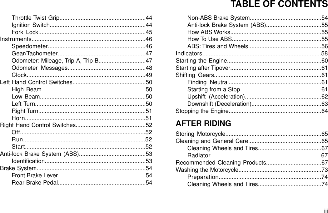 Throttle Twist Grip.....................................................44Ignition Switch...........................................................44Fork Lock..................................................................45Instruments......................................................................46Speedometer............................................................46Gear/Tachometer......................................................47Odometer: Mileage, Trip A, Trip B.............................47Odometer Messages................................................48Clock.........................................................................49Left Hand Control Switches.............................................50High Beam................................................................50Low Beam.................................................................50Left Turn....................................................................50Right Turn..................................................................51Horn..........................................................................51Right Hand Control Switches...........................................52Off.............................................................................52Run...........................................................................52Start..........................................................................52Anti-lock Brake System (ABS).........................................53Identification..............................................................53Brake System...................................................................54Front Brake Lever......................................................54Rear Brake Pedal......................................................54Non-ABS Brake System............................................54Anti-lock Brake System (ABS)..................................55How ABS Works........................................................55How To Use ABS.......................................................55ABS: Tires and Wheels.............................................56Indicators.........................................................................58Starting the Engine..........................................................60Starting after Tipover........................................................61Shifting Gears..................................................................61Finding Neutral.........................................................61Starting from a Stop..................................................61Upshift (Acceleration)...............................................62Downshift (Deceleration)...........................................63Stopping the Engine.........................................................64AFTER RIDINGStoring Motorcycle...........................................................65Cleaning and General Care.............................................65Cleaning Wheels and Tires.......................................67Radiator....................................................................67Recommended Cleaning Products..................................67Washing the Motorcycle...................................................73Preparation...............................................................74Cleaning Wheels and Tires.......................................74iiiTABLE OF CONTENTS