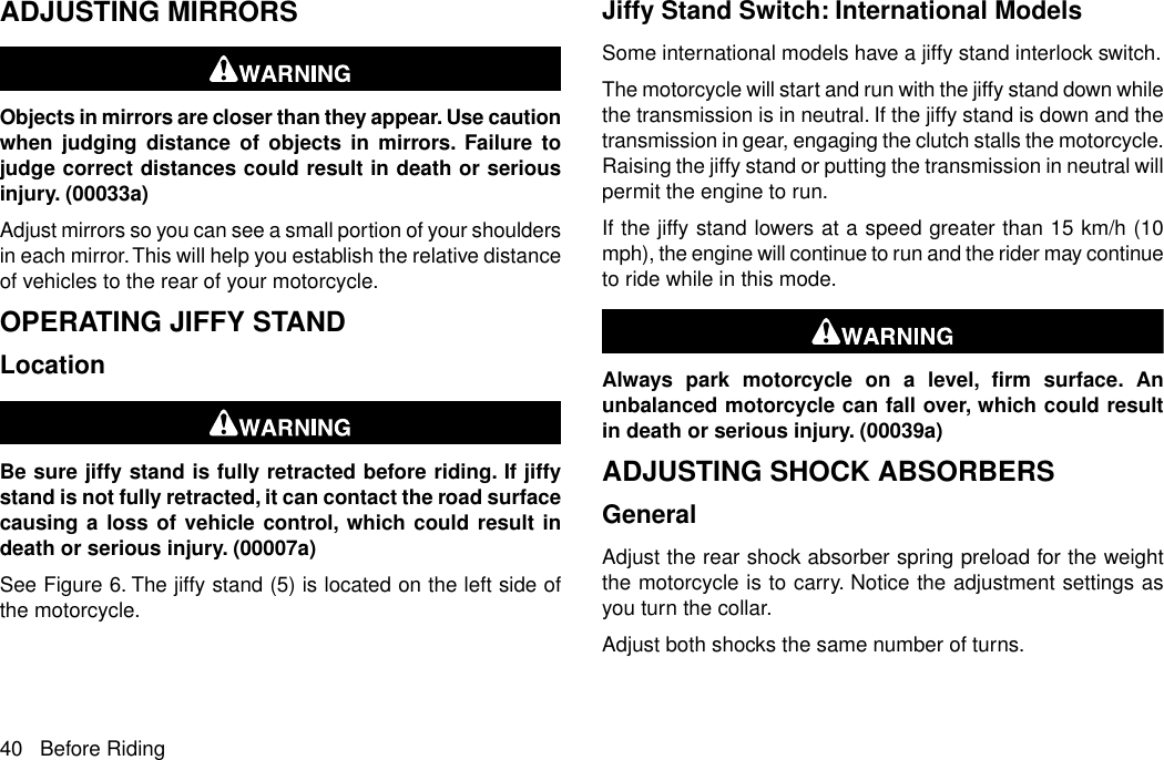 ADJUSTING MIRRORSObjects in mirrors are closer than they appear. Use cautionwhen judging distance of objects in mirrors. Failure tojudge correct distances could result in death or seriousinjury. (00033a)Adjust mirrors so you can see a small portion of your shouldersin each mirror.This will help you establish the relative distanceof vehicles to the rear of your motorcycle.OPERATING JIFFY STANDLocationBe sure jiffy stand is fully retracted before riding. If jiffystand is not fully retracted, it can contact the road surfacecausing a loss of vehicle control, which could result indeath or serious injury. (00007a)See Figure 6. The jiffy stand (5) is located on the left side ofthe motorcycle.Jiffy Stand Switch: International ModelsSome international models have a jiffy stand interlock switch.The motorcycle will start and run with the jiffy stand down whilethe transmission is in neutral. If the jiffy stand is down and thetransmission in gear, engaging the clutch stalls the motorcycle.Raising the jiffy stand or putting the transmission in neutral willpermit the engine to run.If the jiffy stand lowers at a speed greater than 15 km/h (10mph), the engine will continue to run and the rider may continueto ride while in this mode.Always park motorcycle on a level, firm surface. Anunbalanced motorcycle can fall over, which could resultin death or serious injury. (00039a)ADJUSTING SHOCK ABSORBERSGeneralAdjust the rear shock absorber spring preload for the weightthe motorcycle is to carry. Notice the adjustment settings asyou turn the collar.Adjust both shocks the same number of turns.40 Before Riding