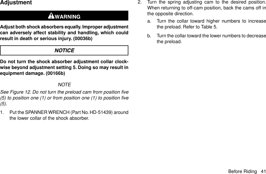 AdjustmentAdjust both shock absorbers equally. Improper adjustmentcan adversely affect stability and handling, which couldresult in death or serious injury. (00036b)Do not turn the shock absorber adjustment collar clock-wise beyond adjustment setting 5. Doing so may result inequipment damage. (00166b)NOTESee Figure 12. Do not turn the preload cam from position five(5) to position one (1) or from position one (1) to position five(5).1. Put the SPANNER WRENCH (Part No. HD-51439) aroundthe lower collar of the shock absorber.2. Turn the spring adjusting cam to the desired position.When returning to off-cam position, back the cams off inthe opposite direction.a. Turn the collar toward higher numbers to increasethe preload. Refer to Table 5.b. Turn the collar toward the lower numbers to decreasethe preload.Before Riding 41