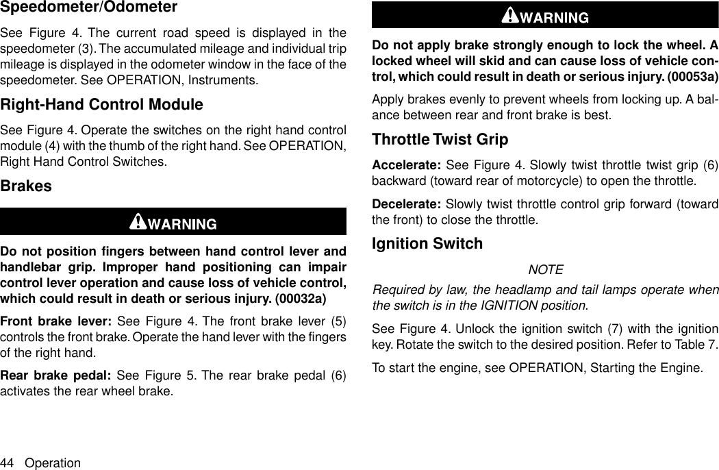 Speedometer/OdometerSee Figure 4. The current road speed is displayed in thespeedometer (3).The accumulated mileage and individual tripmileage is displayed in the odometer window in the face of thespeedometer. See OPERATION, Instruments.Right-Hand Control ModuleSee Figure 4. Operate the switches on the right hand controlmodule (4) with the thumb of the right hand. See OPERATION,Right Hand Control Switches.BrakesDo not position fingers between hand control lever andhandlebar grip. Improper hand positioning can impaircontrol lever operation and cause loss of vehicle control,which could result in death or serious injury. (00032a)Front brake lever: See Figure 4. The front brake lever (5)controls the front brake. Operate the hand lever with the fingersof the right hand.Rear brake pedal: See Figure 5. The rear brake pedal (6)activates the rear wheel brake.Do not apply brake strongly enough to lock the wheel. Alocked wheel will skid and can cause loss of vehicle con-trol, which could result in death or serious injury. (00053a)Apply brakes evenly to prevent wheels from locking up. A bal-ance between rear and front brake is best.Throttle Twist GripAccelerate: See Figure 4. Slowly twist throttle twist grip (6)backward (toward rear of motorcycle) to open the throttle.Decelerate: Slowly twist throttle control grip forward (towardthe front) to close the throttle.Ignition SwitchNOTERequired by law, the headlamp and tail lamps operate whenthe switch is in the IGNITION position.See Figure 4. Unlock the ignition switch (7) with the ignitionkey. Rotate the switch to the desired position. Refer to Table 7.To start the engine, see OPERATION, Starting the Engine.44 Operation