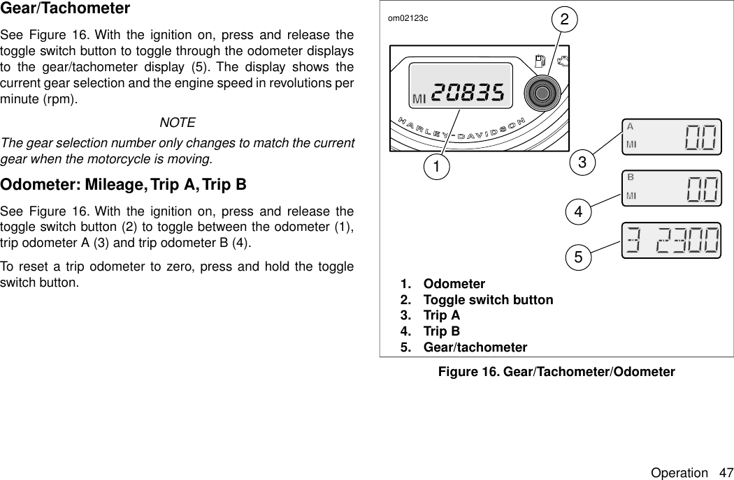 Gear/TachometerSee Figure 16. With the ignition on, press and release thetoggle switch button to toggle through the odometer displaysto the gear/tachometer display (5). The display shows thecurrent gear selection and the engine speed in revolutions perminute (rpm).NOTEThe gear selection number only changes to match the currentgear when the motorcycle is moving.Odometer: Mileage,Trip A,Trip BSee Figure 16. With the ignition on, press and release thetoggle switch button (2) to toggle between the odometer (1),trip odometer A (3) and trip odometer B (4).To reset a trip odometer to zero, press and hold the toggleswitch button.21345om02123c1. Odometer2. Toggle switch button3. Trip A4. Trip B5. Gear/tachometerFigure 16. Gear/Tachometer/OdometerOperation 47