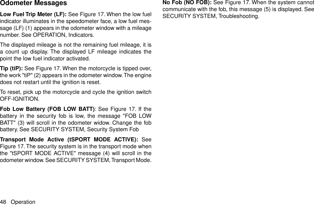 Odometer MessagesLow Fuel Trip Meter (LF): See Figure 17. When the low fuelindicator illuminates in the speedometer face, a low fuel mes-sage (LF) (1) appears in the odometer window with a mileagenumber. See OPERATION, Indicators.The displayed mileage is not the remaining fuel mileage, it isa count up display. The displayed LF mileage indicates thepoint the low fuel indicator activated.Tip (tiP): See Figure 17. When the motorcycle is tipped over,the work &quot;tiP&quot; (2) appears in the odometer window.The enginedoes not restart until the ignition is reset.To reset, pick up the motorcycle and cycle the ignition switchOFF-IGNITION.Fob Low Battery (FOB LOW BATT): See Figure 17. If thebattery in the security fob is low, the message &quot;FOB LOWBATT&quot; (3) will scroll in the odometer widow. Change the fobbattery. See SECURITY SYSTEM, Security System FobTransport Mode Active (tSPORT MODE ACTIVE): SeeFigure 17. The security system is in the transport mode whenthe &quot;tSPORT MODE ACTIVE&quot; message (4) will scroll in theodometer window. See SECURITY SYSTEM, Transport Mode.No Fob (NO FOB): See Figure 17. When the system cannotcommunicate with the fob, this message (5) is displayed. SeeSECURITY SYSTEM, Troubleshooting.48 Operation