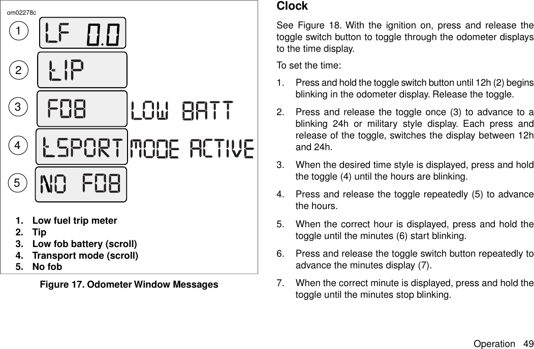 23145om02278c1. Low fuel trip meter2. Tip3. Low fob battery (scroll)4. Transport mode (scroll)5. No fobFigure 17. Odometer Window MessagesClockSee Figure 18. With the ignition on, press and release thetoggle switch button to toggle through the odometer displaysto the time display.To set the time:1. Press and hold the toggle switch button until 12h (2) beginsblinking in the odometer display. Release the toggle.2. Press and release the toggle once (3) to advance to ablinking 24h or military style display. Each press andrelease of the toggle, switches the display between 12hand 24h.3. When the desired time style is displayed, press and holdthe toggle (4) until the hours are blinking.4. Press and release the toggle repeatedly (5) to advancethe hours.5. When the correct hour is displayed, press and hold thetoggle until the minutes (6) start blinking.6. Press and release the toggle switch button repeatedly toadvance the minutes display (7).7. When the correct minute is displayed, press and hold thetoggle until the minutes stop blinking.Operation 49