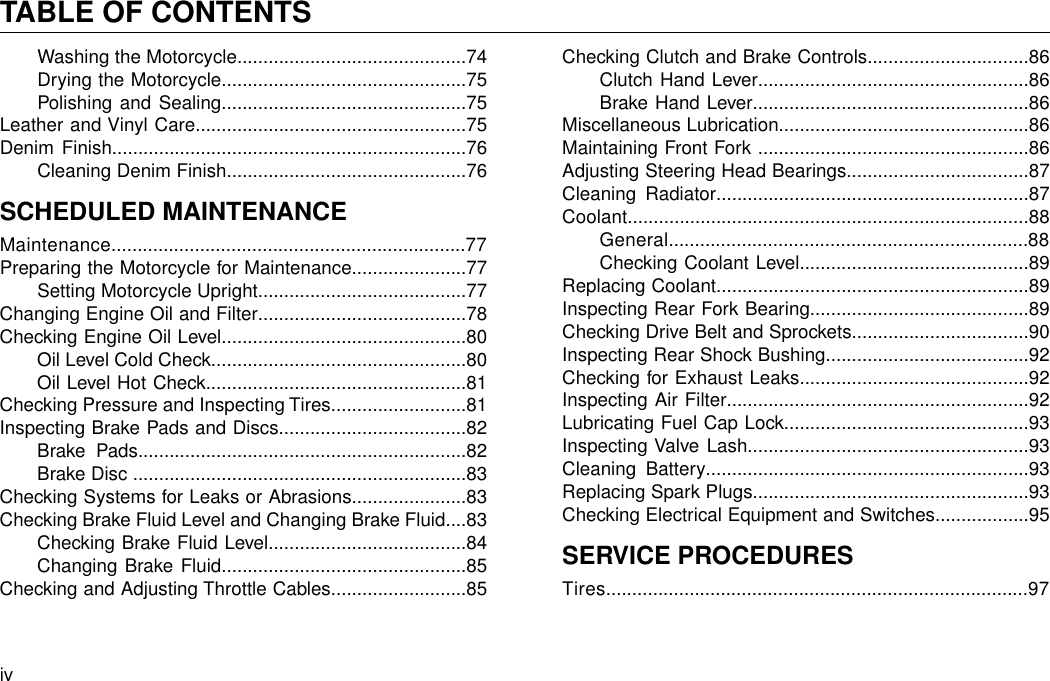 Washing the Motorcycle............................................74Drying the Motorcycle...............................................75Polishing and Sealing...............................................75Leather and Vinyl Care....................................................75Denim Finish....................................................................76Cleaning Denim Finish..............................................76SCHEDULED MAINTENANCEMaintenance....................................................................77Preparing the Motorcycle for Maintenance......................77Setting Motorcycle Upright........................................77Changing Engine Oil and Filter........................................78Checking Engine Oil Level...............................................80Oil Level Cold Check.................................................80Oil Level Hot Check..................................................81Checking Pressure and Inspecting Tires..........................81Inspecting Brake Pads and Discs....................................82Brake Pads...............................................................82Brake Disc ................................................................83Checking Systems for Leaks or Abrasions......................83Checking Brake Fluid Level and Changing Brake Fluid....83Checking Brake Fluid Level......................................84Changing Brake Fluid...............................................85Checking and Adjusting Throttle Cables..........................85Checking Clutch and Brake Controls...............................86Clutch Hand Lever....................................................86Brake Hand Lever.....................................................86Miscellaneous Lubrication................................................86Maintaining Front Fork ....................................................86Adjusting Steering Head Bearings...................................87Cleaning Radiator............................................................87Coolant.............................................................................88General.....................................................................88Checking Coolant Level............................................89Replacing Coolant............................................................89Inspecting Rear Fork Bearing..........................................89Checking Drive Belt and Sprockets..................................90Inspecting Rear Shock Bushing.......................................92Checking for Exhaust Leaks............................................92Inspecting Air Filter..........................................................92Lubricating Fuel Cap Lock...............................................93Inspecting Valve Lash......................................................93Cleaning Battery..............................................................93Replacing Spark Plugs.....................................................93Checking Electrical Equipment and Switches..................95SERVICE PROCEDURESTires.................................................................................97ivTABLE OF CONTENTS
