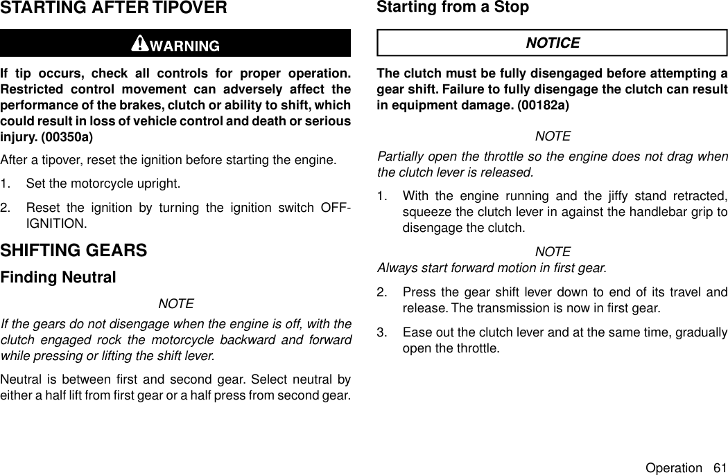 STARTING AFTER TIPOVERIf tip occurs, check all controls for proper operation.Restricted control movement can adversely affect theperformance of the brakes, clutch or ability to shift, whichcould result in loss of vehicle control and death or seriousinjury. (00350a)After a tipover, reset the ignition before starting the engine.1. Set the motorcycle upright.2. Reset the ignition by turning the ignition switch OFF-IGNITION.SHIFTING GEARSFinding NeutralNOTEIf the gears do not disengage when the engine is off, with theclutch engaged rock the motorcycle backward and forwardwhile pressing or lifting the shift lever.Neutral is between first and second gear. Select neutral byeither a half lift from first gear or a half press from second gear.Starting from a StopThe clutch must be fully disengaged before attempting agear shift. Failure to fully disengage the clutch can resultin equipment damage. (00182a)NOTEPartially open the throttle so the engine does not drag whenthe clutch lever is released.1. With the engine running and the jiffy stand retracted,squeeze the clutch lever in against the handlebar grip todisengage the clutch.NOTEAlways start forward motion in first gear.2. Press the gear shift lever down to end of its travel andrelease.The transmission is now in first gear.3. Ease out the clutch lever and at the same time, graduallyopen the throttle.Operation 61